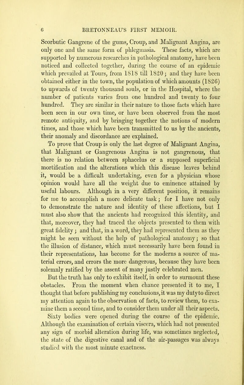 Scorbutic Gangrene of the gums, Croup, and Malignant Angina, are only one and the same form of phlegmasia. These facts, wliich are supported by numerous researches in pathologieal anatomy, have been noticed and collected together, during the course of an epidemic wliich prevailed at Tours, from 1818 till 1820; and they have been obtained either in the town, the population of which amounts (1826) to upwards of twenty thousand souls, or in the Hospital, where the number of patients varies from one hundred and twenty to four’ hundred. They are similar in their nature to those facts wliich have been seen in our own time, or have been observed from the most remote antiquity, and by bringing together the notions of modern times, and those which have been transmitted to us by the ancients, their anomaly and discordance are explained. To prove that Croup is only the last degree of Mahgnant Angina, that Malignant or Gangrenous Angina is not gangrenous, that there is no relation between sphacelus or a supposed superficial mortification and the alterations which this disease leaves behind it, would be a difficult undertaking, even for a physician whose opinion would have aU the weight due to eminence attained by useful labours. Although in a very different position, it remains for me to accomplish a more dehcate task; for I have not only to demonstrate the nature and identity of these affections, but I must also show that the ancients had recognized tliis identity, and that, moreover, they had traced the objects presented to them with great fidehty; and that, in a word, they had represented them as they might be seen without the help of pathological anatomy; so that the filusion of distance, which must necessarily have been found in their representations, has become for the moderns a source of ma- terial errors, and errors the more dangerous, because they have been solemnly ratified by the assent of many justly celebrated men. But the truth has only to exhibit itself, in order to surmount these obstacles. Brom the moment when chance presented it to me, I thought that before publisliing my conclusions, it was my duty to direct my attention again to the observation of facts, to review them, to exa- mine them a second time, and to consider them under all their aspects. Sixty bodies were opened during the course of the epidemic. Although the examination of certain viscera, which had not presented any sign of morbid alteration during life, was sometimes neglected, the state of the digestive canal and of the air-passages was always studied with the most minute exactness.