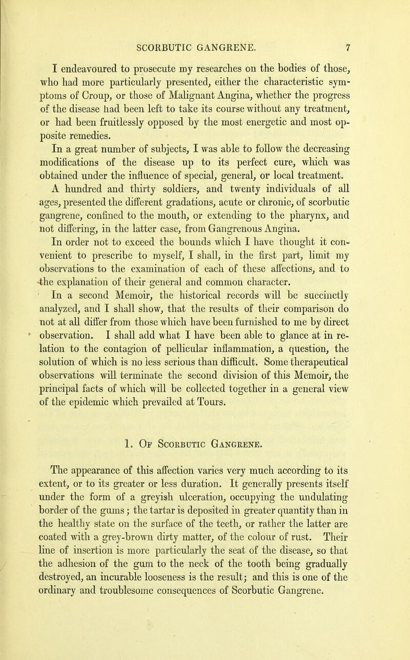 I endeavoured to prosecute my researches on the bodies of those, who had more particularly presented, either the characteristic sym- ptoms of Croup, or those of Mahgnant Angina, whether the progress of the disease had been left to take its course without any treatment, or had been fruitlessly opposed by the most energetic and most op- posite remedies. In a great number of subjects, I was able to follow the decreasing modifications of the disease up to its perfect cure, wliicli was obtained under the influence of special, general, or local treatment. A hundred and thirty soldiers, and twenty individuals of all ages, presented the ditferent gradations, acute or chronic, of scorbutic gangrene, confined to the mouth, or extending to the pharynx, and not differing, in the latter case, from Gangrenous Angina. In order not to exceed the bounds wliich I have thought it con- venient to prescribe to myself, I shall, in the first part, limit my observations to the examination of each of these affections, and to the explanation of their general and common character. In a second Memoir, the historical records will be succinctly analyzed, and I shall show, that the results of their comparison do not at aU differ from those which have been furnished to me by direct ' observation. I shall add what I have been able to glance at in re- lation to the contagion of pellicular inflammation, a question, the solution of which is no less serious than difficult. Some therapeutical observations will terminate the second division of tliis Memoir, the principal facts of which will be collected together in a general view of the epidemic which prevailed at Tours. I. Or Scorbutic Gangrene. Tlie appearance of this affection varies very much according to its extent, or to its greater or less duration. It generally presents itself under the form of a greyish ulceration, occupying the undulating border of the gums; the tartar is deposited in greater quantity than in the healthy state on the surface of the teeth, or rather the latter are coated with a grey-brown dirty matter, of the colour of rust. Their line of insertion is more particularly the seat of the disease, so that the adhesion of the gum to the neck of the tooth being gradually destroyed, an incurable looseness is the result; and this is one of the ordinary and troublesome consequences of Scorbutic Gangrene.