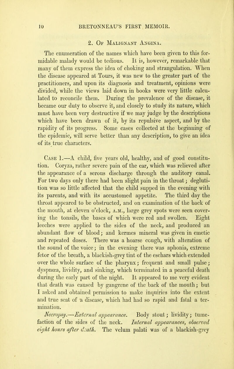 2. Of Malignant Angina. The enumeration of the names wliich have been given to tins for- midable malady would be tedious. It is, however, remarkable that many of them express the idea of choking and strangulation. Wlien the disease appeared at Tours, it was new to the greater part of the practitioners, and upon its diagnosis and treatment, opinions were divided, while the views laid down in books were very little calcu- lated to reconcile them. During the prevalence of the disease, it became our duty to observe it, and closely to study its nature, which must have been very destructive if we may judge by the descriptions wliich have been drawn of it, by its repulsive aspect, and by the rapidity of its progress. Some cases collected at the beginning of the epidemic, udd serve better than any description, to give an idea of its true characters. Case 1.—A child, five years old, healthy, and of good constitu- tion. Coryza, rather severe pain of the ear, wliich was relieved after the appearance of a serous discharge through the auditory canal. Dor two days only there had been slight pain in the tliroat; degluti- tion was so Kttle affected that the child supped in the evening with its parents, and with its accustomed appetite. The tliird day the throat appeared to be obstructed, and on examination of the back of the mouth, at eleven o’clock, a.m., large grey spots were seen cover- ing the tonsils, the bases of which were red and swollen. Eight leeches were applied to the sides of the neck, and produced an abundant fiow of blood; and kermes mineral was given in emetic and repeated doses. There was a hoarse cough, with alteration of the sound of the voice; in the evening there was aphonia, extreme fetor of the breath, a blackish-grey tint of the eschars wliich extended over the whole surface of the pharynx; frequent and small pulse; dyspnoea, lividity, and sinldng, wliich terminated in a peaceful death during the early part of the night. It appeared to me very evident that death was caused by gangrene of the back of the mouth; but I asked and obtained permission to make inquiries into the extent and true seat of a disease, winch had had so rapid and fatal a ter- mination. Necropsi/.—External appearance. Body stout; lividity; tume- faction of the sides of the neck. Internal appearances, observed eight hours after death. The velum palati was of a blackish-grey