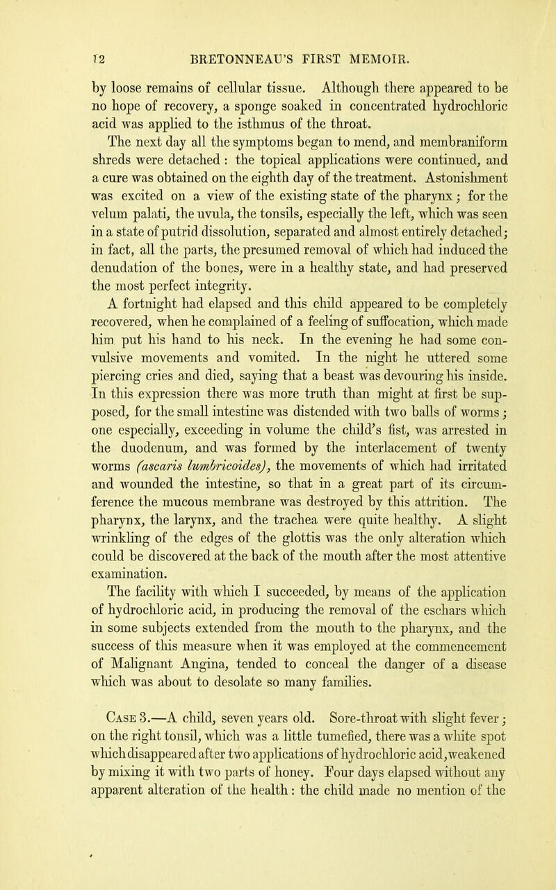 by loose remains of cellular tissue. Although there appeared to be no hope of recovery, a sponge soaked in concentrated hydi’ochloric acid was applied to the isthmus of the throat. The next day all the symptoms began to mend, and membraniform shreds were detached : the topical applications were continued, and a cure was obtained on the eighth day of the treatment. Astonishment was excited on a view of the existing state of the pharynx; for the velum palati, the uvula, the tonsils, especially the left, which was seen in a state of putrid dissolution, separated and almost entirely detached; in fact, all the parts, the presumed removal of which had induced the denudation of the bones, were in a healthy state, and had preserved the most perfect integrity. A fortnight had elapsed and this child appeared to be completely recovered, when he complained of a feeling of suffocation, wliich made liim put his hand to his neck. In the evening he had some con- vulsive movements and vomited. In the night he uttered some piercing cries and died, saying that a beast was devouring his inside. In this expression there was more truth than might at first be sup- posed, for the small intestine was distended with two balls of wonns; one especially, exceeding in volume the child’s fist, was arrested in the duodenum, and was formed by the interlacement of twenty worms (ascaris lumhrieoides), the movements of which had irritated and wounded the intestine, so that in a great part of its circum- ference the mucous membrane was destroyed by this attrition. The pharynx, the larynx, and the trachea were quite healthy. A slight wrinkhng of the edges of the glottis was the only alteration which could be discovered at the back of the mouth after the most attentive examination. The facility with wliich I succeeded, by means of the application of hydrocldoric acid, in producing the removal of the eschars which in some subjects extended from the mouth to the pharynx, and the success of tliis measure when it was employed at the commencement of Malignant Angina, tended to conceal the danger of a disease wliich was about to desolate so many families. Case 3.—A child, seven years old. Sore-throat with slight fever; on the right tonsil, wliich was a little tumefied, there was a white spot which disappeared after two apphcations of hydrochloric acid,weakened by mixing it with two parts of honey. Tour days elapsed without any apparent alteration of the health: the child made no mention of the