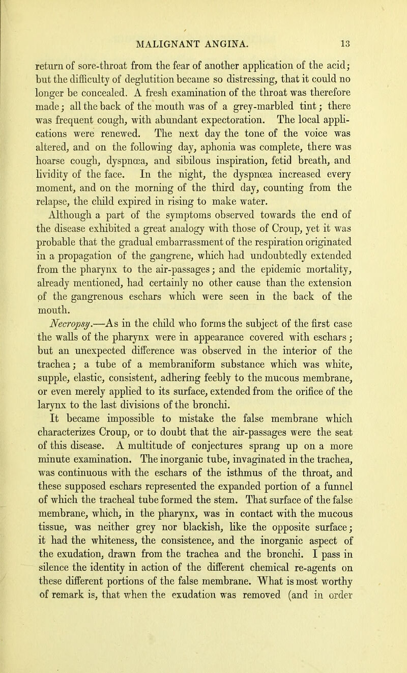 return of sore-tliroat from the fear of another application of the acid; but the difficulty of deglutition became so distressing, that it could no longer be concealed. A fresh examination of the throat was therefore made; all the back of the mouth was of a grey-marbled tint; there was frequent cough, with abimdant expectoration. The local apph- cations were renewed. The next day the tone of the voice was altered, and on the following day, aphonia was complete, there was hoarse cough, dyspnoea, and sibilous inspiration, fetid breath, and hvidity of the face. In the night, the dyspnoea increased every moment, and on the morning of the third day, counting from the relapse, the cliild expired in rising to make water. Although a part of the symptoms observed towards the end of the disease exhibited a great analogy with those of Croup, yet it was probable that the gradual embarrassment of the respiration originated in a propagation of the gangrene, wliich had undoubtedly extended from the pharynx to the air-passages; and the epidemic mortality, already mentioned, had certainly no other cause than the extension of the gangrenous eschars which were seen in the back of the mouth. Necropsy.—As in the cluld who forms the subject of the first case the walls of the pharynx were in appearance covered with eschars ; but an unexpected difference was observed in the interior of the trachea; a tube of a membraniform substance which was white, supple, elastic, consistent, adhering feebly to the mucous membrane, or even merely applied to its surface, extended from the orifice of the larynx to the last divisions of the bronclii. It became impossible to mistake the false membrane which characterizes Croup, or to doubt that the air-passages were the seat of this disease. A multitude of conjectures sprang up on a more minute examination. The inorganic tube, invaginated in the trachea, was continuous with the eschars of the isthmus of the throat, and these supposed eschars represented the expanded portion of a funnel of wliich the tracheal tube formed the stem. That surfaee of the false membrane, which, in the pharynx, was in contact with the mucous tissue, was neither grey nor blackish, like the opposite surface; it had the whiteness, the consistence, and the inorganic aspect of the exudation, drawn from the trachea and the bronchi. I pass in silence the identity in action of the different chemical re-agents on these different portions of the false membrane. What is most worthy of remark is, that when the exudation was removed (and in order