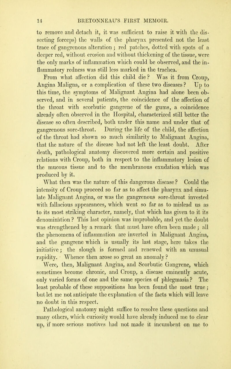 to remove and detacli it, it was sufficient to raise it with tlie dis- secting forceps) the walls of the pharynx presented not the least trace of gangrenous alteration ; red patches, dotted with spots of a deeper red, without erosion and without tliickening of the tissue, were the only marks of inflammation which could be observed, and the in- flammatory redness was stiU less marked in the trachea. From vdiat affection did tliis child die? Was it from Croup, Angina Maligna, or a complication of these two diseases ? Up to this time, the symptoms of Malignant Angina had alone been ob- served, and in several patients, the coincidence of the affection of the throat with scorbutic gangrene of the gums, a coincidence already often observed in the Hospital, characterized still better the disease so often described, both under this name and under that of gangrenous sore-throat. During the life of the child, the affection of the throat had shown so much similarity to M alignant A.ngina,, that the nature of the disease had not left the least doubt. After death, pathological anatomy discovered more certain and positive relations with Croup, both in respect to the inflammatory lesion of the mucous tissue and to the membranous exudation wliich was produced by it. AVliat then was the nature of this dangerous disease ? Could the intensity of Croup proceed so far as to affect the pharynx and simu- late Malignant Angina, or was the gangrenous sore-throat invested with fallacious appearances, which went so far as to mislead us as to its most striking character, namely, that which has given to it its denomination ? This last opinion was improbable, and yet the doubt was strengthened by a remark that must have often been made; all the phenomena of inflammation are inverted in Malignant Angina, and the gangrene which is usually its last stage, here takes the initiative; the slough is formed and renewed with an unusual rapidity. Whence then arose so great an anomaly ? Were, then. Malignant Angina, and Scorbutic Gangrene, which sometimes become clironic, and Croup, a disease eminently acute, only varied forms of one and the same species of phlegmasia ? The least probable of these suppositions has been found the most true; but let me not anticipate the explanation of the facts which wfll leave no doubt in this respect. Pathological anatomy might suffice to resolve these questions and many others, which curiosity would have already induced me to clear up, if more serious motives had not made it incnmbent on me to