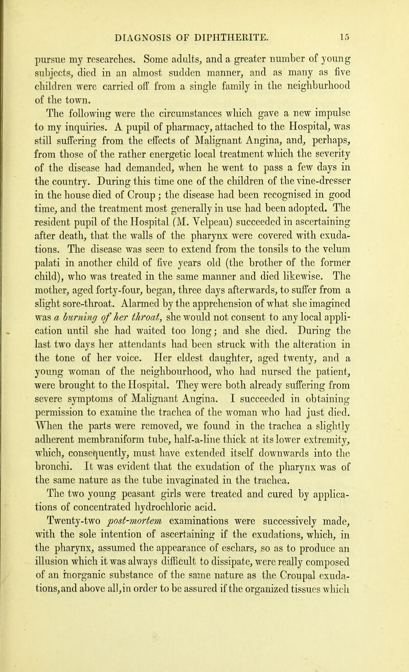 pursue my researclies. Some adults, and a greater number of young subjects, died in an almost sudden manner, and as many as five children were carried off from a single family in tlie neigbburbood of the town. The following were the circumstances wbicli gave a new impulse to my inquiries. A pupil of pharmacy, attached to the Hospital, was still suffering from the effects of Malignant Angina, and, perhaps, from those of the rather energetic local treatment which the severity of the disease had demanded, when he went to pass a few days in the country. During this time one of the children of the vine-dresser in the house died of Croup ; the disease had been recognised in good time, and the treatment most generally in use had been adopted. The resident pupil of the Hospital (M. Velpeau) succeeded in ascertaining after death, that the walls of the pharynx were covered with exuda- tions. The disease was seen to extend from the tonsils to the velum palati in another child of five years old (the brother of the former child), who was treated in the same manner and died likewise. The mother, aged forty-four, began, three days afterwards, to suffer from a slight sore-tliroat. Alarmed by the apprehension of what she imagined was a Imrning of her throat, she woidd not consent to any local appli- cation until she had waited too long; and she died. During the last two days her atteiidants had been struck with the alteration in the tone of her voice. Her eldest daughter, aged twenty, and a young woman of the neighbourhood, who had nursed the patient, were brought to the Hospital. They were both already suffering from severe symptoms of Malignant Angina. I succeeded in obtaining permission to examine the trachea of the woman who had just died. Wlien the parts were removed, we found in the trachea a slightly adherent membraniform tube, half-a-line thick at its lower extremity, wliich, consequently, must have extended itself downwards into the bronchi. It was evident that the exudation of the pharynx was of the same nature as the tube invaginated in the trachea. The two young peasant girls were treated and cured by applica- tions of concentrated bydrocldoric acid. Twenty-two post-mortem examinations were successively made, with the sole intention of ascertaining if the exudations, which, in the pharynx, assumed the appearance of eschars, so as to produce an illusion which it was always difficult to dissipate, were really composed of an inorganic substance of the same nature as the Croupal exuda- tions, and above all,in order to be assured if the organized tissues which