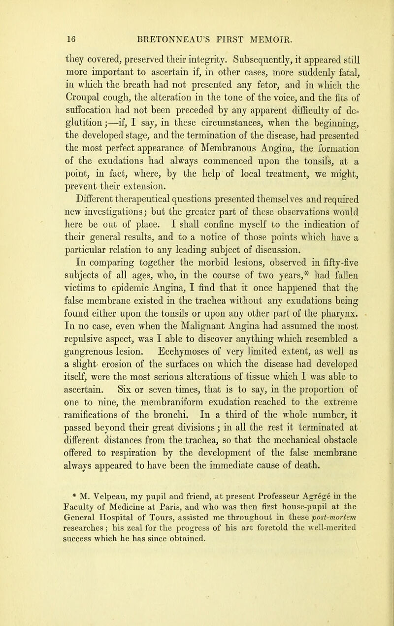 they covered, preserved their integrity. Subsequently, it appeared stdl more important to ascertain if, in other cases, more suddenly fatal, in which the breath had not presented any fetor, and in wliich the Croupal cough, the alteration in the tone of the voice, and the fits of suffocation had not been preceded by any apparent difficulty of de- glutition;—if, I say, in these circumstances, when the beginning, the developed stage, and the termination of the disease, had presented the most perfect appearance of Membranous Angina, the formation of the exudations had always commenced upon the tonsils, at a point, in fact, where, by the help of local treatment, we might, prevent their extension. Different therapeutical questions presented themselves and required new investigations; but the greater part of these observations would here be out of place. I shall confine myself to the indication of their general results, and to a notice of those points which have a particular relation to any leading subject of discussion. In comparing together the morbid lesions, observed in fifty-five subjects of aU ages, who, in the course of two years,* had fallen victims to epidemic Angina, I find that it once happened that the false membrane existed in the trachea without any exudations being found either upon the tonsils or upon any other part of the pharynx. In no case, even when the Malignant Angina had assumed the most repulsive aspect, was I able to discover anything which resembled a gangrenous lesion. Ecchymoses of very lunited extent, as well as a slight’ erosion of the surfaces on which the disease had developed itself, were the most serions alterations of tissue wliich I was able to ascertain. Six or seven times, that is to say, in the proportion of one to nine, the membraniform exudation reached to the extreme ramifications of the bronchi. In a third of the whole number, it passed beyond their great divisions ; in aU the rest it terminated at different distances from the trachea, so that the mechanical obstacle offered to respiration by the development of the false membrane always appeared to have been the immediate cause of death. * M. Velpeau, my pupil and friend, at present Professeur Agrege in the Faculty of Medicine at Paris, and who was then first house-pupil at the General Hospital of Toms, assisted me throughout in these post-mortem researches; his zeal for the progress of his art foretold the well-merited success which he has since obtained.