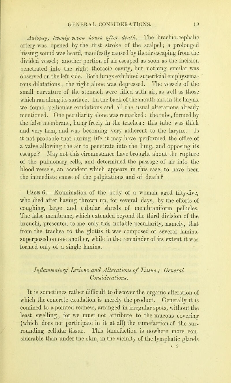 Autopsy, twenty-seven hours after death.—The bracliio-ceplialic artery was opened by the first stroke of the scalpel; a prolonged hissing sound was heard^ manifestly caused by the ah' escaping from the divided vessel; another portion of air escaped as soon as the incision penetrated into the right thoracic cavity, but nothing shnilar was observed on the left side. Both lungs exliibited superficial emphysema- tous dilatations; the right alone was depressed. The vessels of the small ciu'vature of the stomach were filled with air, as well as those wliich ran along its surface. In the back of the month and in the larynx we found peUicular exudations and all the usual alterations already mentioned. One pecuharity alone was remarked: the tube, formed by the false membrane, hung freely in the trachea : this tube was thick and very firm, and was becoming very adherent to the larynx. Is it not probable that during life it may have performed the office of a valve allowing the air to penetrate into the lung, and opposing its escape ? May not tliis circumstance have brought about the rupture of the pulmonary cells, and determined the passage of air into the blood-vessels, an accident which appears in this case, to have been the immediate cause of the palpitations and of death ? Case 6.—Examination of the body of a woman aged fifty-five, who died after having thrown up, for several days, by the eftbrts of coughing, large and tubular shreds of membraniform jrellicles. The false membrane, which extended beyond the tliird division of the bronclii, presented to me only this notable peculiarity, namely, that from the trachea to the glottis it was composed of several laminaj superposed on one another, while in the remainder of its extent it was formed only of a single lamina. Inflammatory Lesions and Alterations of Tissue ; General Considerations. It is sometimes rather difficult to discover the organic alteration of wliich the concrete exudation is merely the product. Generally it is confined to a pointed redness, arranged in irregular spots, without the least swelling; for we must not attribute to the mucous covering (which does not participate in it at all) the tumefaction of the sm-- rounding cellular tissue. This tumefaction is nowhere more con- siderable than under the skin, in the vicinity of the lymphatic glands