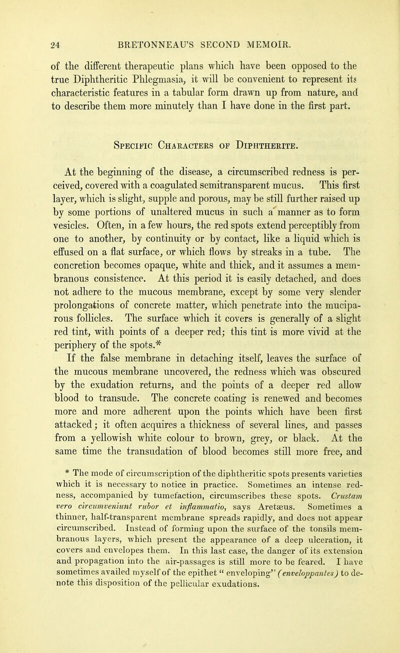 of the different therapeutic plans which have been opposed to the true Diphtheritic Phlegmasia, it will be convenient to represent its characteristic features in a tabular form drawn up from nature, and to describe them more minutely than I have done in the first part. SpECif'ic Characters of Diphtherite. At the beginning of the disease, a circumscribed redness is per- ceived, covered with a coagulated semitransparent mucus. This first layer, which is shght, supple and porous, may be still further raised up by some portions of unaltered mucus in such a^manner as to form vesicles. Often, in a few hours, the red spots extend perceptibly from one to another, by continuity or by contact, like a liquid which is effused on a flat surface, or which flows by streaks in a tube. The concretion becomes opaque, white and thick, and it assumes a mem- branous consistence. At this period it is easily detached, and does not adhere to the mucous membrane, except by some very slender prolongations of concrete matter, wliich penetrate into the mucipa- rous foUicles. The surface which it covers is generally of a slight red tint, with points of a deeper red; this tint is more vivid at the periphery of the spots.* If the false membrane in detaching itself, leaves the surface of the mucous membrane uncovered, the redness which was obscured by the exudation returns, and the points of a deeper red allow blood to transude. Tlie concrete coating is renewed and becomes more and more adherent upon the points which have been first attacked; it often acquires a thickness of several lines, and passes from a yellowish white colour to brown, grey, or black. At the same time the transudation of blood becomes still more free, and * The mode of circumscription of the diphtheritic spots presents varieties which it is necessary to notice in practice. Sometimes an intense red- ness, accompanied by tumefaction, circumscribes these spots. Crustam veto circumveniunt rubor et inflammatio, says Aretseus. Sometimes a thmner, half-transparent membrane spreads rapidly, and does not appear circumscribed. Instead of forming upon the surface of the tonsils mem- branous layers, which present the appearance of a deep ulceration, it covers and envelopes them. In this last case, the danger of its extension and propagation into the air-passages is still more to be feared. I have sometimes availed myself of the epithet “ enveloping” (enveloppanles) to de- note this disposition of the pellicular exudations.