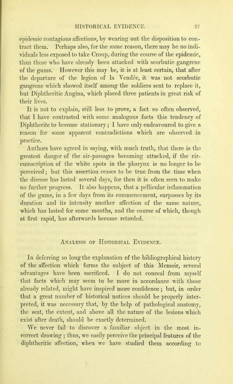 epidemic contagious affections, by wearing out the disposition to con- tract them. Perhaps also, for the same reason, there may be no indi- viduals less exposed to take Croup, during the course of the epidemic, than those who have already been attacked with scorbutic gangrene of the gums. However this may be, it is at least certain, that after the departure of the legion of la Vendee, it was not scorbutic gangrene which showed itself among the soldiers sent to replace it, but Diphtheritic Angina, which placed three patients in great risk of their lives. It is not to explain, still less to prove, a fact so often observed, that I have contrasted with some analogous facts this tendency of Diphtherite to become stationary; I have only endeavoured to give a reason for some apparent contradictions which are observed in practice. Authors have agreed in saying, with much truth, that there is the greatest danger of the air-passages becoming attacked, if the cir- cumscription of the white spots in the pharynx is no longer to be perceived; but this assertion ceases to be true from the time when the disease has lasted several days, for then it is often seen to make no further progress. It also happens, that a pellicular inflammation of the gums, in a few days from its commencement, surpasses by its duration and its intensity another affection of the same nature, which has lasted for some months, and the course of which, though at first rapid, has afterwards become retarded. Analysis of Historical Evidence. In deferring so long the explanation of the bibliographical history of the affection which forms the subject of this Memoir, several advantages have been sacrificed. I do not conceal from myseK that facts which may seem to be more in accordance with those already related, might have inspired more confidence; but, in order that a great number of historical notices shoidd be properly inter- preted, it was necessary that, by the help of pathological anatomy, the seat, the extent, and above aU the nature of the lesions which exist after death, should be exactly determined. We never fail to discover a familiar object in the most in- correct drawing; thus, we easily perceive the principal features of the diphtheritic affection, when we have studied them according to