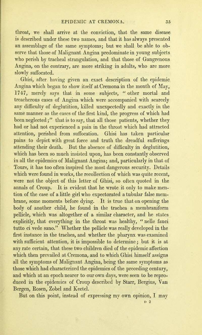 tliroat, we shall arrive at the conviction, that the same disease is described under these two names, and that it has always presented an assemblage of the same symptoms; but we shall be able to ob- serve that those of Malignant Angina predominate in young subjects who perish by tracheal strangulation, and that those of Gangrenous Angina, on the contrary, are more striking in adults, who are more slowly sufPocated. Ghisi, after having given an exact description of the epidemic Angina wliich began to show itself at Cremona in the month of May, 1747, merely says that in some subjects, “ other mortal and treacherous cases of Angina which were accompanied with scarcely any difficulty of deglutition, killed unexpectedly and exactly in the same manner as the cases of the first kind, the progress of which had been neglected;'” that is to say, that all those patients, whether they had or had not experienced a pain in the throat which had attracted attention, perished from suffocation. Ghisi has taken particular pains to depict with great force and truth the dreadful sufferings attending their death. But the absence of difficulty in deglutition, winch has been so much insisted upon, has been constantly observed in all the epidemics of Malignant Angina; and, particularly in that of Tours, it has too often inspired the most dangerous security. Details which were found in works, the recollection of wliich was quite recent, were not the object of this letter of Ghisi, so often quoted in the annals of Croup. It is e'vident that he wrote it only to make men- tion of the case of a little girl who expectorated a tubular false mem- brane, some moments before dying. It is true that on opening the body of another child, he found in the trachea a membraniform peUicle, which was altogether of a similar character, and he states explicitly, that everything in the throat was healthy, “ nelle fauci tutto ci vede sano.” Whether the peUicle was really developed in the first instance in the trachea, and whether the pharynx was examined with sufficient attention, it is impossible to determine; but it is at any rate certain, that these two children died of the epidemic affection wliich then prevailed at Cremona, and to which Gliisi himself assigns all the symptoms of Malignant Angina, being the same symptoms as those which had characterized the epidemics of the preceding century, and which at an epoch nearer to our own days, were seen to be repro- duced in the epidemics of Croup described by Starr, Bergius, Yan Bergen, Eosen, Zobel and Keetel. But on this point, instead of expressing my O'wn opinion, I may