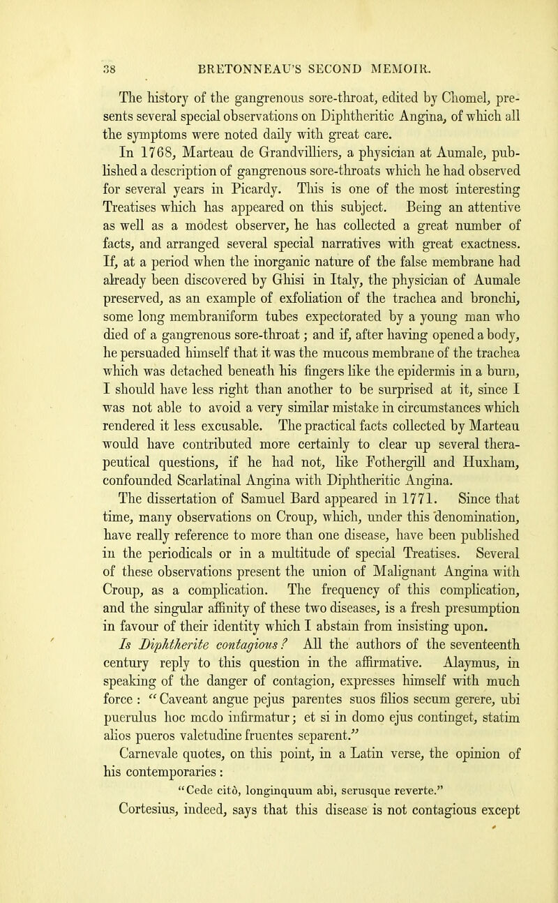 The history of the gangrenous sore-throat, edited by Chomel, pre- sents several special observations on Diphtheritic Angina, of which all the symptoms were noted dady with great care. In 1768, Marteau de GrandviUiers, a physician at Aumale, pub- lished a description of gangrenous sore-throats which he had observed for several years in Picardy. Tliis is one of the most interesting Treatises which has appeared on tliis subject. Being an attentive as well as a modest observer, he has collected a great number of facts, and arranged several special narratives with great exactness. If, at a period when the inorganic nature of the false membrane had already been discovered by Gliisi in Italy, the physician of Aumale preserved, as an example of exfohation of the trachea and bronchi, some long membraniform. tubes expectorated by a young man who died of a gangrenous sore-throat; and if, after having opened a body, he persuaded hiinself that it was the mucous membrane of the trachea wliich was detached beneath his fingers like the epidermis in a burn, I should have less right than another to be surprised at it, since I was not able to avoid a very similar mistake in circumstances which rendered it less excusable. The practical facts collected by Marteau would have contributed more certainly to clear up several thera- peutical questions, if he had not, like Pothergid and Huxliam, confounded Scarlatinal Angina with Diphtheritic Angina. The dissertation of Samuel Bard appeared in 1771. Since that time, many observations on Croup, which, under this 'denomination, have really reference to more than one disease, have been published in the periodicals or in a multitude of special Treatises. Several of these observations present the union of Malignant Angina with Croup, as a complication. The frequency of this complication, and the singular affinity of these two diseases, is a fresh presumption in favour of their identity which I abstain from insisting upon. Is Biphtherite contagious ? All the authors of the seventeenth century reply to tliis question in the affirmative. Alaymus, in speaking of the danger of contagion, expresses himself with much force : “ Caveant angue pejus parentes suos filios secum gerere, ubi puerulus hoc mcdo infirmatur; et si in domo ejus continget, statim ahos pueros valetudine fruentes separent.” Carnevale quotes, on tliis point, in a Latin verse, the opinion of his contemporaries: “Cede cito, longinquum abi, serusque reverte.” Cortesius, indeed, says that this disease is not contagious except