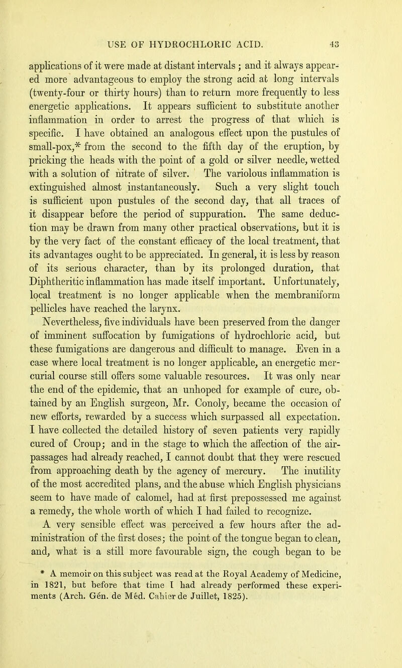 USE OF HYDROCHLORIC ACID. ■43 appKcations of it were made at distant intervals ; and it always appear- ed more advantageous to employ the strong acid at long intervals (twenty-four or thirty hours) than to return more frequently to less energetic applications. It appears sufficient to substitute another inflammation in order to arrest the progress of that which is specific. I have obtained an analogous effect upon the pustules of small-poXj* from the second to the fifth day of the eruption^ by pricking the heads with the point of a gold or silver needle, wetted with a solution of nitrate of silver. The variolous inflammation is extinguished almost instantaneously. Such a very shght touch is sufficient upon pustules of the second day, that all traces of it disappear before the period of suppuration. The same deduc- tion may be drawn from many other practical observations, but it is by the very fact of the constant efficacy of the local treatment, that its advantages ought to be appreciated. In general, it is less by reason of its serious character, than by its prolonged duration, that Diphtheritic inflammation has made itself important. Unfortunately, local treatment is no longer applicable when the membraniform pellicles have reached the larynx. Nevertheless, five individuals have been preserved from the danger of imminent suffocation by fumigations of hydrocliloric acid, but these fumigations are dangerous and difficult to manage. Even in a case where local treatment is no longer applicable, an energetic mer- curial course still offers some valuable resources. It was only near the end of the epidemic, that an unhoped for example of cure, ob- tained by an English surgeon, Mr. Conoly, became the occasion of new efforts, rewarded by a success wliich surpassed aU expectation. I have collected the detailed history of seven patients very rapidly cured of Croup; and in the stage to which the affection of the air- passages had already reached, I cannot doubt that they were rescued from approaching death by the agency of mercury. The inutihty of the most accredited plans, and the abuse which English physicians seem to have made of calomel, had at first prepossessed me against a remedy, the whole worth of wliich I had failed to recognize. A very sensible effect was perceived a few hours after the ad- ministration of the first doses; the point of the tongue began to clean, and, what is a still more favom’able sign, the cough began to be * A memoir on this subject was read at the Royal Academy of Medicine, in 1821, but before that time I had already performed these experi- ments (Arch. Gen. de Med. Cahierde Juillet, 1825).