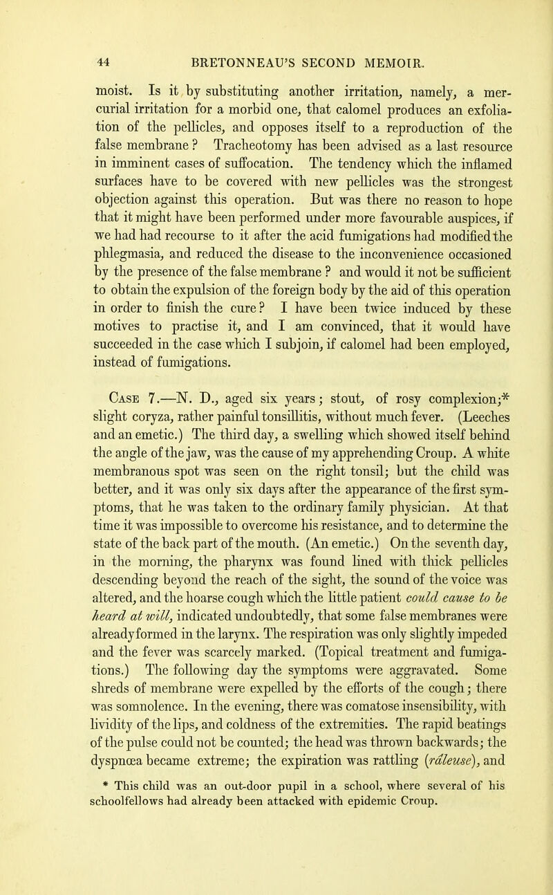 moist. Is it by substituting another irritation, namely, a mer- curial irritation for a morbid one, that calomel produces an exfolia- tion of the pellicles, and opposes itself to a reproduction of the false membrane ? Tracheotomy has been advised as a last resource in imminent cases of suffocation. The tendency which the inflamed surfaces have to be covered with new peUicles was the strongest objection against this operation. But was there no reason to hope that it might have been performed under more favourable auspices, if we had had recourse to it after the acid fumigations had modified the phlegmasia, and reduced the disease to the inconvenience occasioned by the presence of the false membrane ? and would it not be sufficient to obtain the expulsion of the foreign body by the aid of this operation in order to finish the cure ? I have been twice induced by these motives to practise it, and I am convinced, that it would have succeeded in the case wliich I subjoin, if calomel had been employed, instead of fumigations. Case 7.—N. D., aged six years; stout, of rosy complexion;* slight coryza, rather painful tonsillitis, without much fever. (Leeches and an emetic.) The third day, a swelling which showed itseK behind the angle of the jaw, was the cause of my apprehending Croup. A white membranous spot was seen on the right tonsil; but the cliild was better, and it was only six days after the appearance of the first sym- ptoms, that he was taken to the ordinary family physician. At that time it was impossible to overcome his resistance, and to determine the state of the back part of the mouth. (An emetic.) On the seventh day, in the morning, the pharynx was found lined with tliick pellicles descending beyond the reach of the sight, the sound of the voice was altered, and the hoarse cough wliich the little patient could cause to he heard at will, indicated undoubtedly, that some false membranes were already formed in the larynx. The respiration was only slightly impeded and the fever was scarcely marked. (Topical treatment and fumiga- tions.) The following day the symptoms were aggravated. Some shreds of membrane were expelled by the efforts of the cough; there was somnolence. In the evening, there was comatose insensibility, with lividity of the lips, and coldness of the extremities. The rapid beatings of the pulse could not be counted; the head was thrown backwards; the dyspnoea became extreme; the expiration was rattling [rdleuse), and * This child was an out-door pupil in a school, where several of his schoolfellows had already been attacked with epidemic Croup.