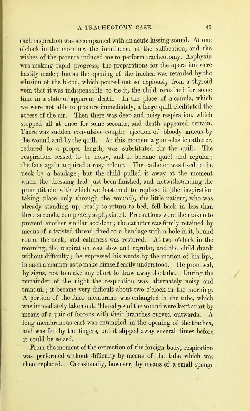 each inspiration was accompanied with an acute hissing sound. At one o clock in the mornings the imminence of the suffocation^ and the wishes of the parents induced me to perform tracheotomy. Asphyxia was making rapid progress; the preparations for the operation were hastily made; but as the opening of the trachea was retarded by the effusion of the blood, which poured out so copiously from a thyroid vein that it was indispensable to tie it, the child remained for some time in a state of apparent death. In the place of a canula, which we were not able to procure immediately, a large quill facilitated the access of the air. Then there was deep and noisy respiration, which stopped all at once for some seconds, and death appeared certain. There was sudden convulsive cough; ejection of bloody mucus by the wound and by the quiU. At tliis moment a gum-elastic catheter, reduced to a proper length, was substituted for the quill. The respiration ceased to be noisy, and it became quiet and regrdar; the face again acquired a rosy colour. The catheter was fixed to the neck by a bandage; but the child pulled it away at the moment when the dressing had just been finished, and notwithstanding the promptitude with which we hastened to replace it (the inspiration taking place only tlnough the wound), the little patient, who was already standing up, ready to return to bed, fell back in less than tlnee seconds, completely asphyxiated. Precautions were then taken to prevent another similar accident; the catheter was firmly retained by means of a twisted thread, fixed to a bandage with a hole in it, bound round the neck, and calmness was restored. At two oTlock in the morning, the respiration was slow and regular, and the child drank without difficulty; he expressed his wants by the motion of his lips, in such a manner as to make himself easily understood. He promised, by signs, not to make any effort to draw away the tube. During the remainder of the night the respiration was alternately noisy and tranquil; it became very difficult about two o’clock in the morning. A portion of the false membrane was entangled in the tube, which was immediately taken out. The edges of the wound were kept apart by means of a pair of forceps with their branches curved outwards. A long membranous cast was entangled in the opening of the trachea, and was felt by the fingers, but it slipped away several times before it could be seized. Prom the moment of the extraction of the foreign body, respiration was performed without difficulty by means of the tube which was then replaced. Occasionally, however, by means of a small sponge