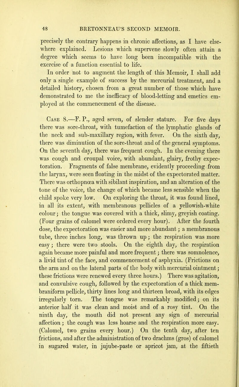 precisely the contrary happens in chronic affections^ as I have else- where explained. Lesions which supervene slowly often attain a degree wliich seems to have long been incompatible with the exercise of a function essential to life. In order not to augment the length of tliis Memoir, I shall add only a single example of success by the mercurial treatment, and a detailed history, chosen from a great number of those wliich have demonstrated to me the inelBcacy of blood-letting and emetics em- ployed at the commencement of the disease. Case 8.—L. P., aged seven, of slender stature. Por five days there was sore-throat, with tumefaction of the lymphatic glands of the neck and sub-maxiUary region, with fever. On the sixth day, there was diminution of the sore-throat and of the general symptoms. On the seventh day, there was frequent cough. In the evening there was cough and croupal voice, with abundant, glairy, frothy expec- toration. Fragments of false membrane, evidently proceeding from the laryux, were seen floating in the midst of the expectorated matter. There was orthopnoea with sibilant inspiration, and an alteration of the tone of the voice, the change of which became less sensible when the child spoke very low. On exploring the tliroat, it was found fined, in all its extent, with membranous pellicles of a yellowish-white colour; the tongue was covered with a thick, slimy, greyish coating. (Four grains of calomel were ordered every hour). After the fourth dose, the expectoration was easier and more abundant; a membranous tube, three inches long, was thrown up; the respiration was more easy; there were two stools. On the eighth day, the respiration again became more painful and more frequent; there was somnolence, a livid tint of the face, and commencement of asphyxia. (Frictions on the arm and on the lateral parts of the body with mercurial ointment; these frictions were renewed every three hours.) There was agitation, and convulsive cough, followed by the expectoration of a thick mem- braniform. pellicle, thirty fines long and thirteen broad, with its edges irregularly torn. The tongue was remarkably modified; on its anterior half it was clean and moist and of a rosy tint. On the ninth day, the mouth did not present any sign of mercurial affection; the cough was less hoarse and the respiration more easy. (Calomel, two grains every hour.) On the tenth day, after ten frictions, and after the administration of two drachms (gros) of calomel in sugared water, in jujube-paste or apricot jam, at the fiftieth