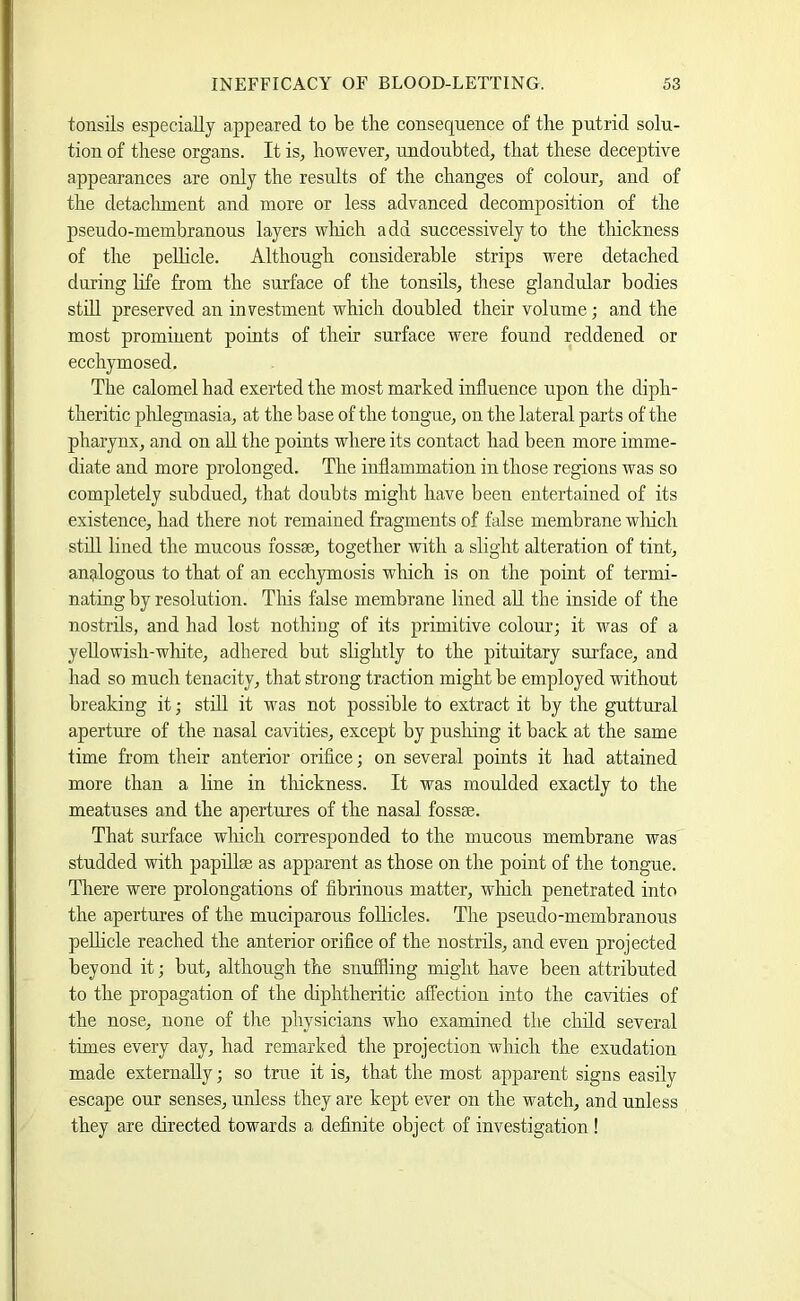 tonsils especially appeared to be the consequence of the putrid solu- tion of these organs. It is^ however, undoubted, that these deceptive appearances are only the results of the changes of colour, and of the detaclunent and more or less advanced decomposition of the pseudo-membranous layers wliich add successively to the thickness of the peUicle. Although considerable strips were detached during life from the surface of the tonsils, these glandular bodies still preserved an investment which doubled their volume; and the most prominent points of their surface were found reddened or ecchymosed. The calomel had exerted the most marked influence upon the diph- theritic phlegmasia, at the base of the tongue, on the lateral parts of the pharynx, and on aU the points where its contact had been more imme- diate and more prolonged. The inflammation in those regions was so completely subdued, that doubts might have been entertained of its existence, had there not remained fragments of false membrane wliich stdl lined the mucous fossae, together with a slight alteration of tint, analogons to that of an ecchymosis which is on the point of termi- nating by resolution. Tliis false membrane lined aU the inside of the nostrils, and had lost nothing of its primitive colour; it was of a yeUowish-white, adhered but slightly to the pituitary surface, and had so much tenacity, that strong traction might be employed without breaking it; still it was not possible to extract it by the guttural aperture of the nasal cavities, except by pusMng it back at the same time from their anterior orifice; on several points it had attained more than a line in tliickness. It was moulded exactly to the meatuses and the apertures of the nasal fossae. That surface wliich corresponded to the mucous membrane was studded with papillae as apparent as those on the point of the tongue. There were prolongations of fibrinous matter, which penetrated into the apertures of the muciparous follicles. The pseudo-membranous peUicle reached the anterior orifice of the nostrils, and even projected beyond it; but, although the snuffling might have been attributed to the propagation of the diphtheritic affection into the cavities of the nose, none of the physicians who examined the child several times every day, had remarked the projection which the exudation made externally; so true it is, that the most apparent signs easily escape our senses, unless they are kept ever on the watch, and unless they are directed towards a definite object of investigation !