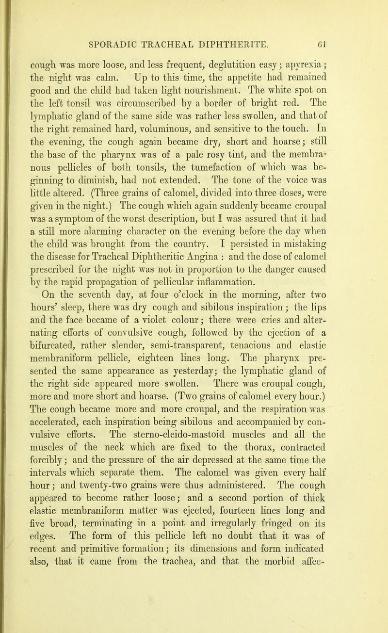 cough was more loose^ and less frequent, deglutition easy; apyrexia; the night was calm. Up to tliis time, the appetite had remained good and the cliild had taken light nourishment. The white spot on the left tonsil was circumscribed by a border of bright red. The Ijonphatic gland of the same side was rather less swollen, and that of the right remained hard, voluminous, and sensitive to the touch. In the evening, the cough again became dry, short and hoarse; still the base of the pharynx was of a pale rosy tint, and the membra- nous peUicles of both tonsils, the tumefaction of which was be- ginning to diminish, had not extended. The tone of the voice was httle altered. (Three grains of calomel, divided into tliree doses, were given in the night.) The cough which again suddeidy became croupal was a symptom of the worst description, but I was assured that it had a stdl more alarming character on the evening before the day when the cliild was brought from the country. I persisted in mistaking the disease for Tracheal Diphtheritic Angina : and the dose of calomel prescribed for the night was not in proportion to the danger caused by the rapid propagation of pellicular inflammation. On the seventh day, at four o’clock in the morning, after two hours’ sleep, there was dry cough and sibilous inspiration; the lips and the face became of a violet colour; there were cries and alter- nating efforts of convulsive cough, followed by the ejection of a bifurcated, rather slender, semi-transparent, tenacious and elastic membraniform pelhcle, eighteen lines long. The pharynx pre- sented the same appearance as yesterday; the lymphatic gland of the right side appeared more swollen. There was croupal cough, more and more short and hoarse. (Two grains of calomel every hour.) The cough became more and more croupal, and the respiration was accelerated, each inspiration being sibilous and accompanied by con- vulsive efforts. The sterno-cleido-mastoid muscles and all the muscles of the neck which are fixed to the thorax, contracted forcibly; and the pressure of the air depressed at the same time the intervals which separate them. The calomel was given every half hour; and twenty-two grains were thus administered. The cough appeared to become rather loose; and a second portion of thick elastic membraniform matter was ejected, fourteen hnes long and five broad, terminating in a point and irregularly fringed on its edges. The form of this pellicle left no doubt that it was of recent and primitive formation; its dimensions and form indicated also, that it came from the trachea, and that the morbid affec-