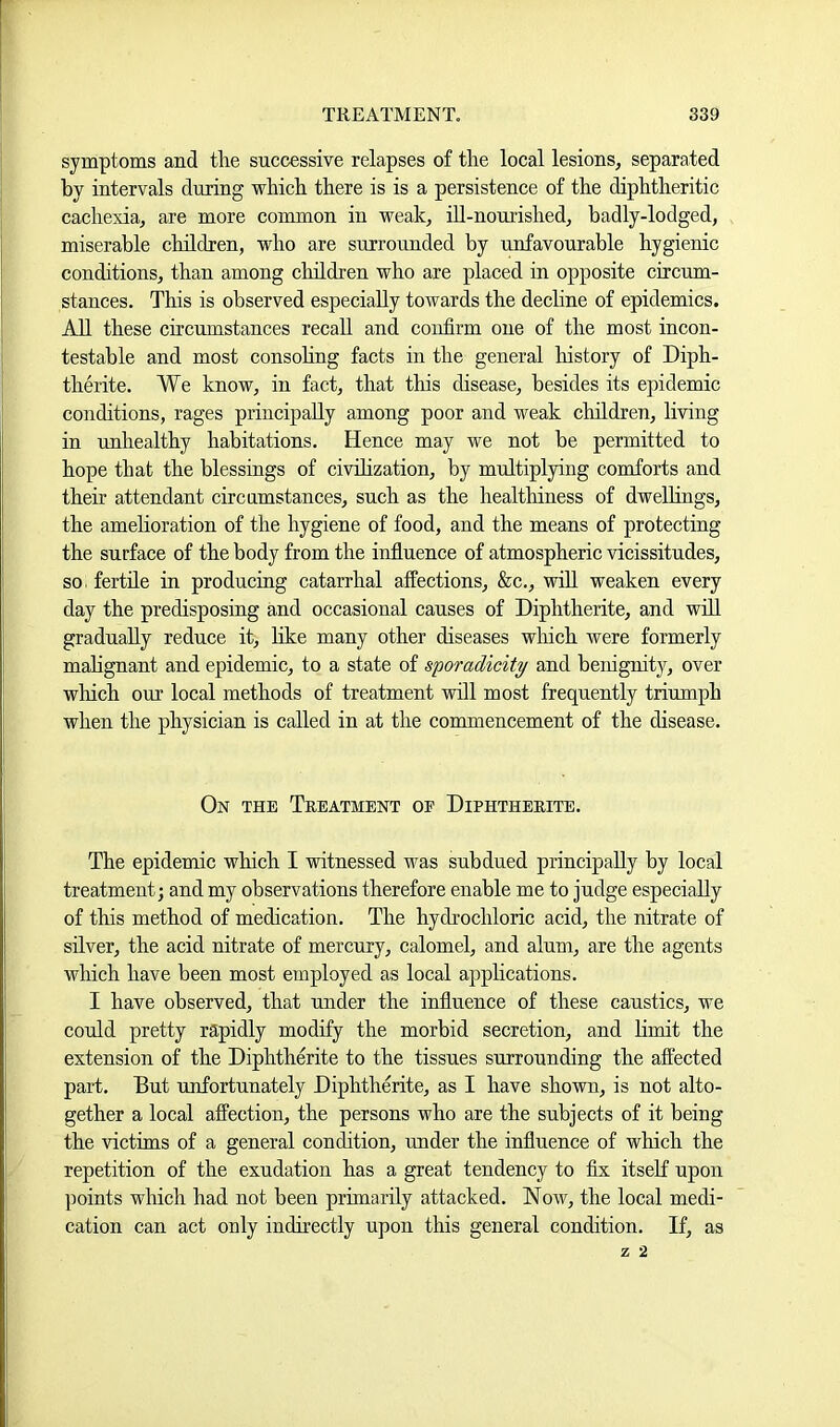 symptoms and the successive relapses of the local lesions, separated by intervals during which there is is a persistence of the diphtheritic cachexia, are more common in weak, iU-nourished, badly-lodged, miserable children, who are surrounded by unfavourable hygienic conditions, than among cliildren who are placed in opposite circum- stances. This is observed especially towards the dechne of epidemics. All these circumstances recall and confirm one of the most incon- testable and most consohng facts in the general history of Diph- therite. We know, in fact, that this disease, besides its epidemic conditions, rages principally among poor and weak children, living in unhealthy habitations. Hence may we not be permitted to hope that the blessings of civilization, by multiplying comforts and their attendant circamstances, such as the healthiness of dwellings, the amelioration of the hygiene of food, and the means of protecting the surface of the body from the influence of atmospheric vicissitudes, so. fertile in producing catarrhal affections, &c., wiU weaken every day the predisposing and occasional causes of Diphtherite, and wiU graduaUy reduce it, hke many other diseases which were formerly mahgnant and epidemic, to a state of sporadicity and benignity, over which our local methods of treatment will most frequently triumph when the physician is called in at the commencement of the disease. On the Treatment of Diphtherite. The epidemic which I witnessed was subdued principaUy by local treatment; and my observations therefore enable me to judge especiaUy of this method of medication. The hydrochloric acid, the nitrate of silver, the acid nitrate of mercury, calomel, and alum, are the agents which have been most employed as local apphcations. I have observed, that under the influence of these caustics, we could pretty rapidly modify the morbid secretion, and limit the extension of the Diphtherite to the tissues surrounding the affected part. But unfortunately Diphtherite, as I have shown, is not alto- gether a local affection, the persons who are the subjects of it being the victims of a general condition, under the influence of which the repetition of the exudation has a great tendency to fix itself upon points which had not been primarily attacked. Now, the local medi- cation can act only indirectly upon this general condition. If, as