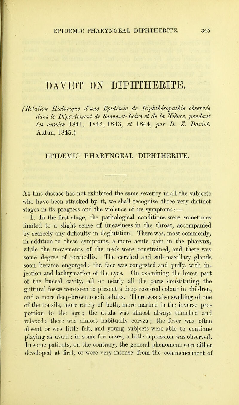 DAYIOT ON DIPHTHERITE. (Relation Historique d(une Epidemic de Diphtheropathie olservee dans le Eepartement de 8aone-et-Loire et de la Nievre, pendant les annees 1841, 1842, 1843, et 1844, par D. Z. Baviot. Autun, 1845.) EPIDEMIC PHARYNGEAL DIPHTHERITE. As this disease has not exhibited the same severity in all the subjects who have been attacked by it, we shall recognise three very distinct stages in its progress and the violence of its symptoms :— 1. In the first stage, the pathological conditions were sometimes limited to a slight sense of uneasiness in the throat, accompanied by scarcely any difficulty in deglutition. There was, most commonly, in addition to these symptoms, a more acute pain in the pharynx, while the movements of the neck were constrained, and there was some degree of torticollis. The cervical and sub-maxiRary glands soon became engorged; the face was congested and puffy, with in- jection and lachrymation of the eyes. On examining the lower part of the buccal cavity, aU or nearly all the parts constituting the guttural fossae were seen to present a deep rose-red colour in children, and a more deep-brown one in adults. There was also swelhng of one of the tonsils, more rarely of both, more marked in the inverse pro- portion to the age; the uvula was almost always tumefied and relaxed; there was almost habitually coryza; the fever was often absent or was little felt, and young subjects were able to continue playing as usual; in some few cases, a little depression was observed. In some patients, on the contrary, the general phenomena were either developed at first, or were very intense from the commencement of