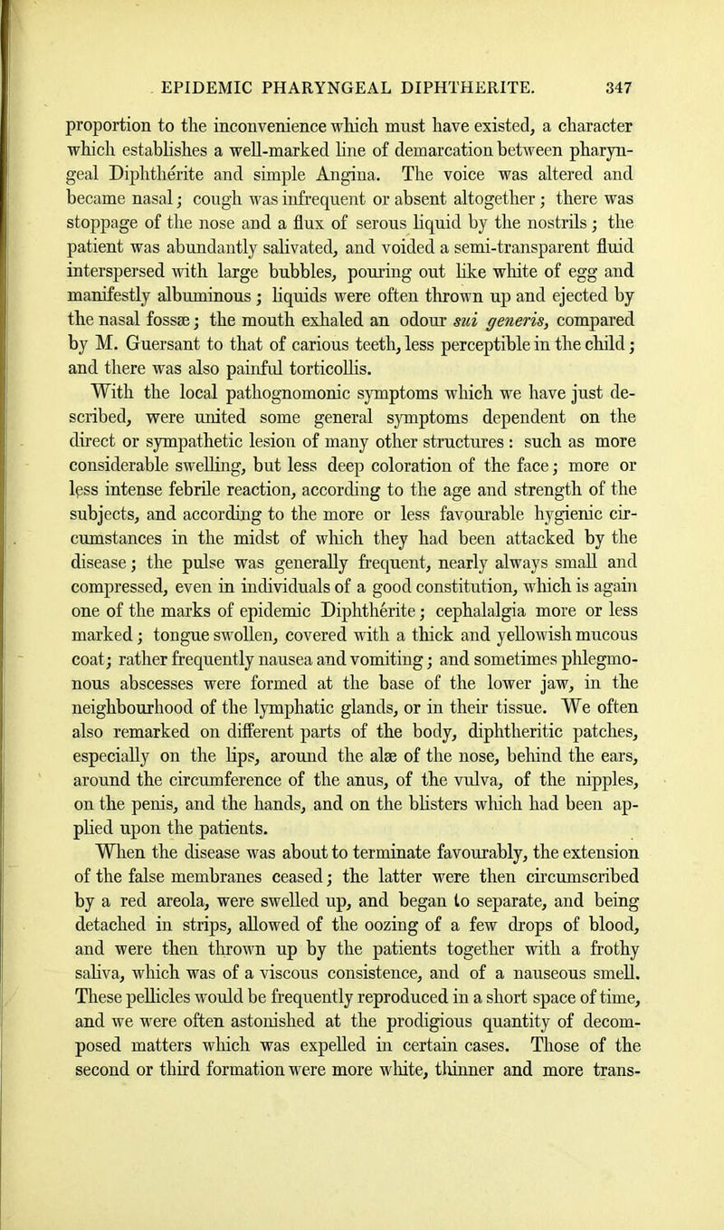 proportion to the inconvenience which mnst have existed, a character which establishes a well-marked line of demarcation between pharyn- geal Diphtherite and simple Angina. The voice was altered and became nasal; cough was infrequent or absent altogether; there was stoppage of the nose and a flux of serous liquid by the nostrils; the patient was abundantly salivated, and voided a semi-transparent fluid interspersed with large bubbles, pouring out hke wliite of egg and manifestly albuminous ; liquids were often thrown up and ejected by the nasal fossae; the mouth exhaled an odour sui generis, compared by M. Guersant to that of carious teeth, less perceptible in the child; and there was also painful torticollis. With the local pathognomonic symptoms which we have just de- scribed, were united some general s3rmptoms dependent on the direct or sympathetic lesion of many other structures : such as more considerable swelling, but less deep coloration of the face; more or Ipss intense febrile reaction, according to the age and strength of the subjects, and according to the more or less favourable hygienic cir- cumstances in the midst of which they had been attacked by the disease; the pulse was generally frequent, nearly always small and compressed, even in individuals of a good constitution, which is again one of the marks of epidemic Diphtherite; cephalalgia more or less marked; tongue swollen, covered with a thick and yellowish mucous coat; rather frequently nausea and vomiting; and sometimes phlegmo- nous abscesses were formed at the base of the lower jaw, in the neighbourhood of the lymphatic glands, or in their tissue. We often also remarked on different parts of the body, diphtheritic patches, especially on the lips, arouud the alee of the nose, behind the ears, around the circumference of the anus, of the vulva, of the nipples, on the penis, and the hands, and on the bhsters which had been ap- phed upon the patients. Wlien the disease was about to terminate favourably, the extension of the false membranes ceased; the latter were then circumscribed by a red areola, were swelled up, and began to separate, and being detached in strips, allowed of the oozing of a few drops of blood, and were then thrown up by the patients together with a frothy saliva, which was of a viscous consistence, and of a nauseous smell. These pellicles would be frequently reproduced in a short space of time, and we were often astonished at the prodigious quantity of decom- posed matters wliich was expelled in certain cases. Those of the second or third formation were more wliite, tliinner and more trans-