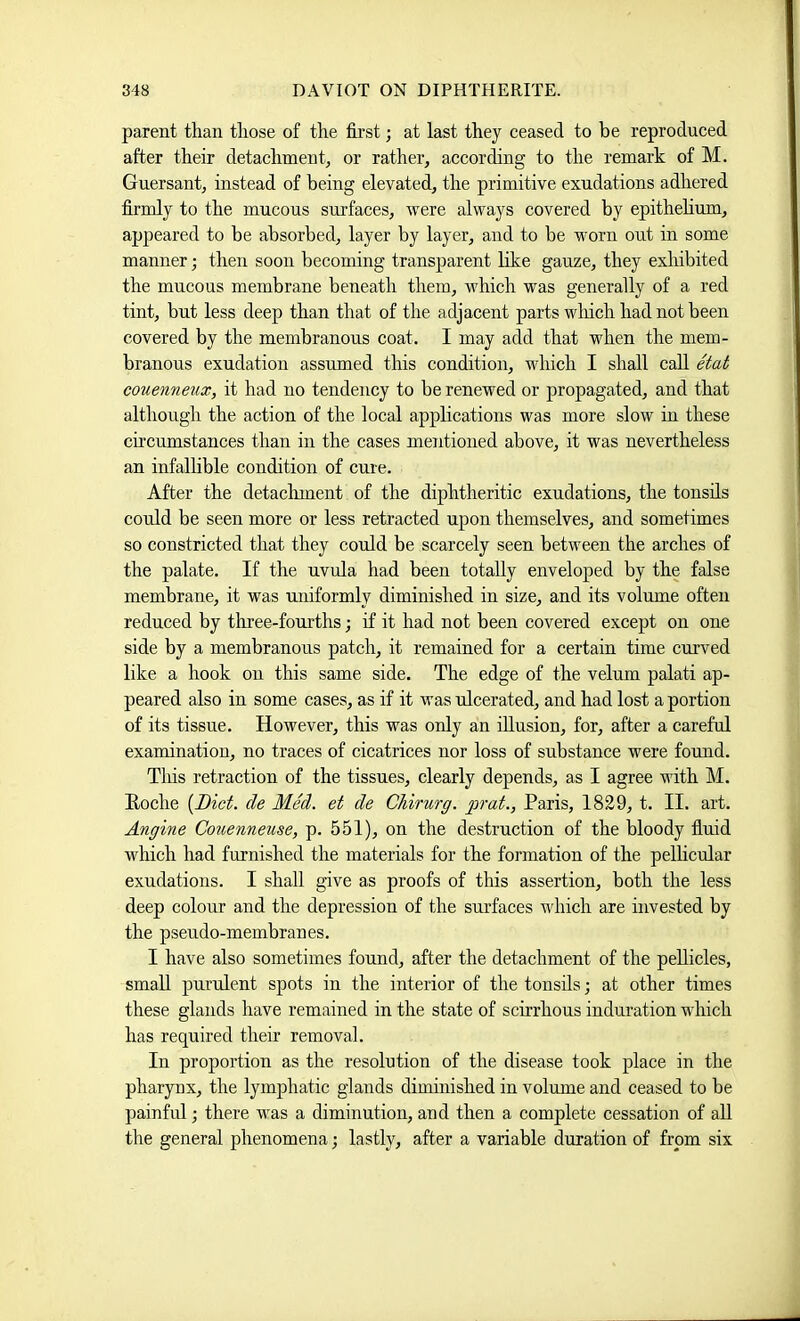 parent than those of the first; at last they ceased to be reproduced after their detachment^ or rather, according to the remark of M. Guersant, instead of being elevated, the primitive exudations adhered firmly to the mucous surfaces, were always covered by epithehum, appeared to be absorbed, layer by layer, and to be worn out in some manner; then soon becoming transparent hke gauze, they exhibited the mucous membrane beneath them, which was generally of a red tint, but less deep than that of the adjacent parts which had not been covered by the membranous coat. I may add that when the mem- branous exudation assumed this condition, which I shall call etat couenneux, it had no tendency to be renewed or propagated, and that although the action of the local applications was more slow in these circumstances than in the cases mentioned above, it was nevertheless an infallible condition of cure. After the detaclnnent of the diphtheritic exudations, the tonsils could be seen more or less retracted upon themselves, and sometimes so constricted that they could be scarcely seen between the arches of the palate. If the uvula had been totally enveloped by the false membrane, it was uniformly diminished in size, and its volume often reduced by three-fourths; if it had not been covered except on one side by a membranous patch, it remained for a certain time curved like a hook on this same side. The edge of the velum palati ap- peared also in some cases, as if it was ulcerated, and had lost a portion of its tissue. However, this was only an illusion, for, after a careful examination, no traces of cicatrices nor loss of substance were found. This retraction of the tissues, clearly depends, as I agree with M. Roche {Diet, de Med. et de Chirurg. prat., Paris, 1829, t. II. art. Angine Couenneuse, p. 551), on the destruction of the bloody fluid which had furnished the materials for the formation of the pellicular exudations. I shall give as proofs of this assertion, both the less deep colour and the depression of the sm’faces which are invested by the pseudo-membranes. I have also sometimes found, after the detachment of the pellicles, small purulent spots in the interior of the tonsils; at other times these glands have remained in the state of scirrhous induration which has required their removal. In proportion as the resolntion of the disease took place in the pharynx, the lymphatic glands diminished in volume and ceased to be painful; there was a diminution, and then a complete cessation of aU the general phenomena; lastly, after a variable duration of from six