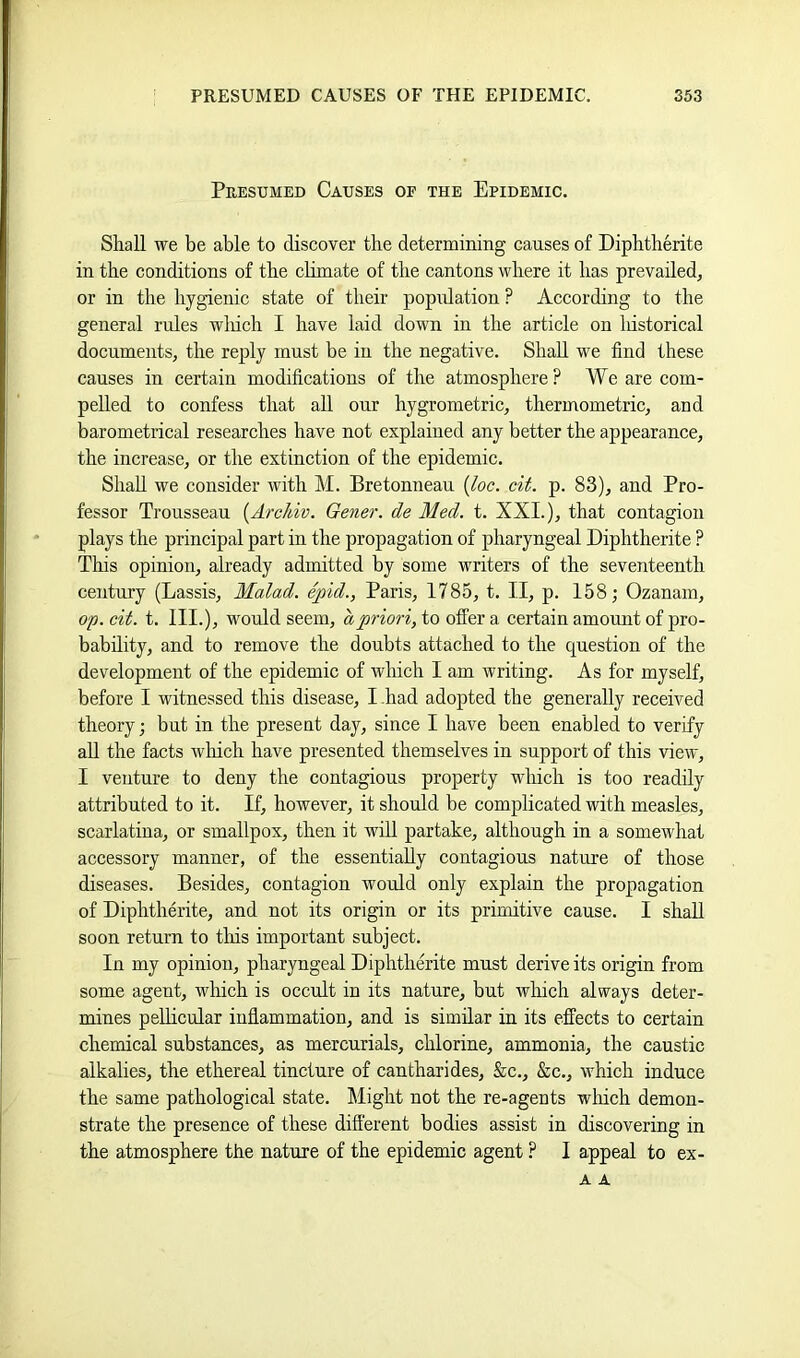 Peesumed Causes of the Epidemic. Shall we be able to discover the determining causes of Diphtherite in the conditions of the chmate of the cantons where it has prevailed, or in the hygienic state of their popidation ? According to the general rules winch I have laid down in the article on lustorical documents, the reply must be in the negative. Shall we find these causes in certain modifications of the atmosphere? We are com- pelled to confess that all our hygrometric, thermometric, and barometrical researches have not explained any better the appearance, the increase, or the extinction of the epidemic. Shah we consider with M. Bretonneau {Joe. cii. p. 83), and Pro- fessor Trousseau {Arc/dv. Gener. de Med. t. XXI.), that contagion plays the principal part in the propagation of pharyngeal Diphtherite ? This opinion, already admitted by some writers of the seventeenth century (Lassis, Malad. epid., Paris, 1785, t. II, p. 158; Ozanam, op. cit. t. III.), would seem, a priori, to offer a certain amount of pro- bability, and to remove the doubts attached to the question of the development of the epidemic of which I am writing. As for myself, before I witnessed this disease, I -had adopted the generally received theory; but in the present day, since I have been enabled to verify ah the facts which have presented themselves in support of this view, I venture to deny the contagious property winch is too readily attributed to it. If, however, it should be complicated with measles, scarlatina, or smallpox, then it will partake, although in a somewhat accessory manner, of the essentially contagious nature of those diseases. Besides, contagion would only explain the propagation of Diphtherite, and not its origin or its primitive cause. I shall soon return to tliis important subject. In my opinion, pharyngeal Diphthmite must derive its origin from some agent, which is occult in its nature, but wliich always deter- mines peUicular inflammation, and is similar in its effects to certain chemical substances, as mercurials, chlorine, ammonia, the caustic alkalies, the ethereal tincture of cantharides, &c., &c., which induce the same pathological state. Might not the re-agents wliich demon- strate the presence of these different bodies assist in discovering in the atmosphere the nature of the epidemic agent ? I appeal to ex- A A