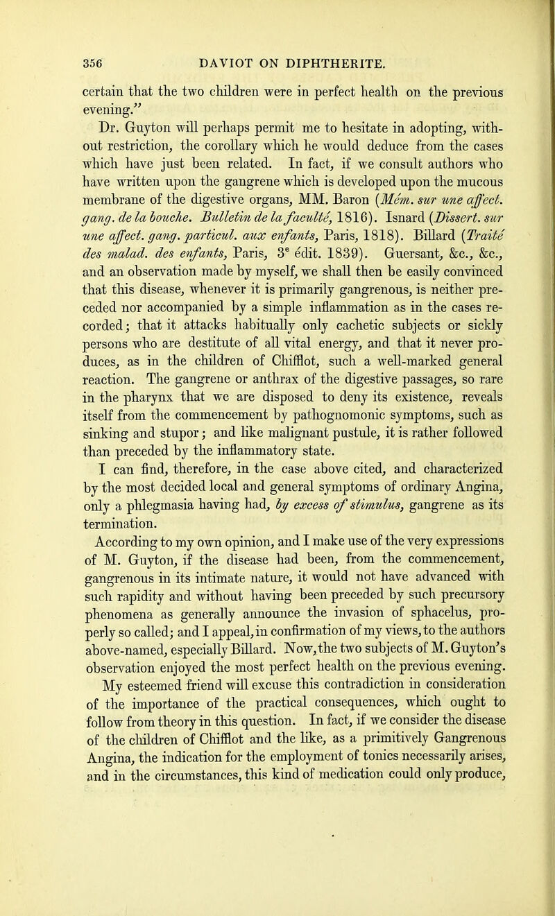 certain that the two children were in perfect health on the previous evening.” Dr. Guyton will perliaps permit me to hesitate in adopting, Avith- ont restriction, the corollary which he would deduce from the cases which have just been related. In fact, if we consult authors who have written upon the gangrene which is developed upon the mucous membrane of the digestive organs, MM. Baron {Mem. sur une affect, gang, de la louche. Bulletin de la faculte, 1816). Isnard {Dissert, sur une affect, gang, particul. aux enfants, Paris, 1818). BiUard {Traite des malad. des enfants, Paris, 3® edit. 1839). Guersant, &c., &c., and an observation made by myself, we shall then be easily convinced that this disease, whenever it is primarily gangrenous, is neither pre- ceded nor accompanied by a simple inflammation as in the cases re- corded ; that it attacks habitually only cachetic subjects or sickly persons Avho are destitute of aU vital energy, and that it never pro- duces, as in the children of Chifflot, such a weU-marked general reaction. The gangrene or anthrax of the digestive passages, so rare in the pharynx that we are disposed to deny its existence, reveals itseK from the commencement by pathognomonic symptoms, such as sinking and stupor; and like malignant pustule, it is rather followed than preceded by tlie inflammatory state. I can find, therefore, in the case above cited, and characterized by the most decided local and general symptoms of ordinary Angina, only a phlegmasia having had, by excess of stimulus, gangrene as its termination. According to my own opinion, and I make use of the very expressions of M. Guyton, if the disease had been, from the commencement, gangrenous in its intimate nature, it would not have advanced with such rapidity and without having been preceded by such precursory phenomena as generally announce the invasion of sphacelus, pro- perly so called; and I appeal, in confirmation of my views, to the authors above-named, especially BiUard. Now,the two subjects of M. Guyton’s observation enjoyed the most perfect health on the previous evening. My esteemed friend wiU excuse this contradiction in consideration of the importance of the practical consequences, which ought to foUow from theory in this question. In fact, if we consider the disease of the chUdren of Chifflot and the like, as a primitively Gangrenous Angina, the indication for the employment of tonics necessarUy arises, and in the circumstances, this kind of medication could only produce.