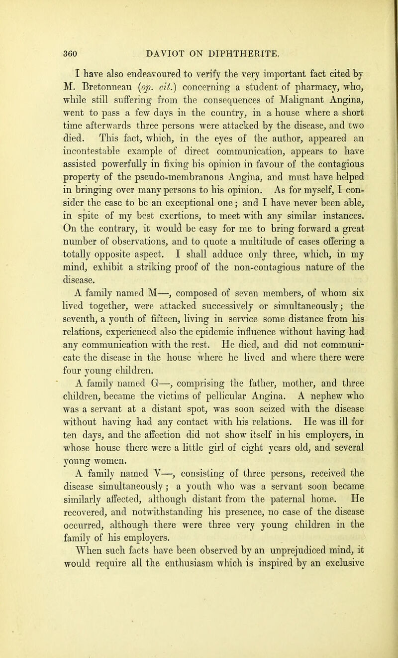 I have also endeavoured to verify the very important fact cited by M. Bretonnean {pp. cit.) concerning a student of pharmacy, who, while still suffering from the consequences of Malignant Angina, went to pass a few days in the country, in a house where a short time afterwards three persons were attached by the disease, and two died. This fact, which, in the eyes of the author, appeared an incontestable example of direct communication, appears to have assisted powerfully in fixing his opinion in favour of the contagious property of the pseudo-membranous Angina, and must have helped in bringing over many persons to his opinion. As for myself, I con- sider the case to be an exceptional one; and I have never been able, in spite of my best exertions, to meet with any similar instances. On the contrary, it would be easy for me to bring forward a great number of observations, and to quote a multitude of cases offering a totally opposite aspect. I shall adduce only three, which, in my mind, exhibit a striking proof of the non-contagious nature of the disease. A family named M—, composed of seven members, of whom six lived together, were attacked successively or simultaneously; the seventh, a youth of fifteen, living in service some distance from his relations, experienced also the epidemic influence without having had any communication with the rest. He died, and did not communi- cate the disease in the house where he Hved and where there were four young cliildren. A family named G—, comprising the father, mother, and tliree children, became the victims of pellicular Angina. A nephew who was a servant at a distant spot, was soon seized with the disease without having had any contact with his relations. He was ill for ten days, and the affection did not show itself in his employers, in whose house there were a little girl of eight years old, and several young women, A family named Y—, consisting of three persons, received the disease simultaneously; a youth who was a servant soon became similarly affected, although distant from the paternal home. He recovered, and notwithstanding his presence, no case of the disease occurred, although there were three very young cliildren in the family of liis employers. When such facts have been observed by an unprejudiced mind, it would require all the enthusiasm which is insphed by an exclusive