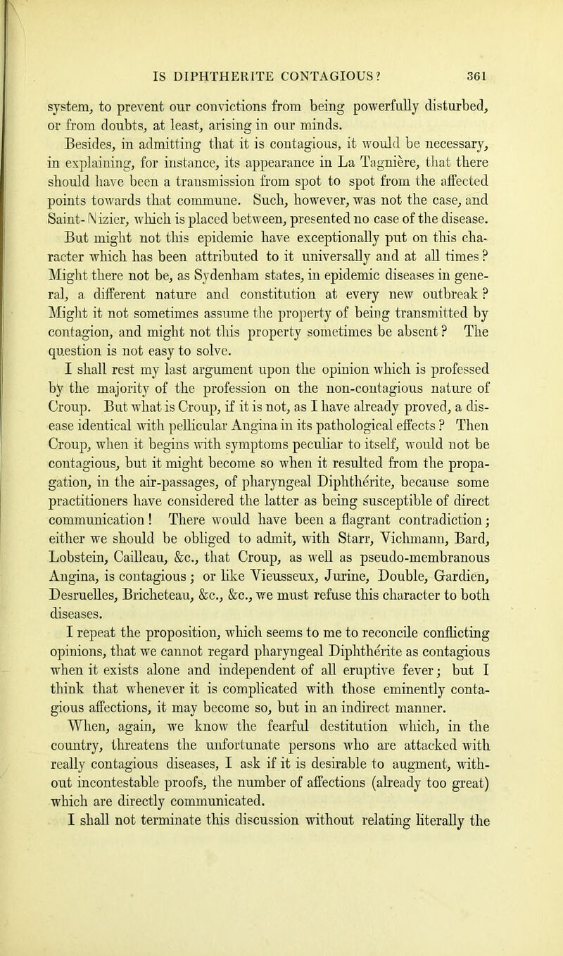system, to prevent our convictions from being powerfully disturbed, or from doubts, at least, arising in our minds. Besides, in admitting that it is contagious, it would be necessary, in explaining, for instance, its appearance in La Tagniere, tliat there should have been a transmission from spot to spot from the affected points towards that commune. Such, however, was not the case, and Saint- Nizier, wliich is placed between, presented no case of the disease. But might not tliis epidemic have exceptionally put on this cha- racter which has been attributed to it universally and at all times ? Might there not be, as Sydenham states, in epidemic diseases in gene- ral, a different nature and constitution at every new outbreak ? Might it not sometimes assume the property of being transmitted by contagion, and might not this property sometimes be absent ? The question is not easy to solve. I shall rest my last argument upon the opinion which is professed by the majority of the profession on the non-contagious nature of Croup. But what is Croup, if it is not, as I have already proved, a dis- ease identical with ])ellicular Angina in its pathological effects ? Then Croup, when it begins with symptoms peculiar to itself, would not be contagious, but it might become so when it resulted from the propa- gation, in the air-passages, of pharyngeal Diphtherite, because some practitioners have considered the latter as being susceptible of direct communication ! There would have been a flagrant contradiction; either we should be obliged to admit, with Starr, Yichmann, Bard, Lobstein, Cailleau, &c., that Croup, as well as pseudo-membranous Angina, is contagious ; or hke Vieusseux, Juxine, Double, Gardien, DesrueUes, Bricheteau, &c., &c., we must refuse this character to both diseases. I repeat the proposition, which seems to me to reconcile conflicting opinions, that we cannot regard pharyngeal Diphtherite as contagious when it exists alone and independent of all eruptive fever; but I think that whenever it is complicated with those eminently conta- gious affections, it may become so, but in an indirect manner. When, again, we know the fearful destitution which, in the country, threatens the unfortunate persons who are attacked with really contagious diseases, I ask if it is desirable to augment, with- out incontestable proofs, the number of affections (already too great) which are directly communicated. I shall not terminate this discussion without relating hterally the