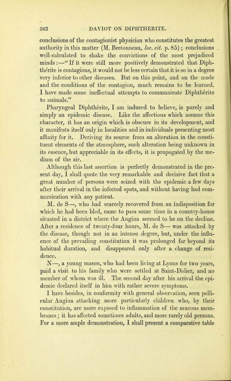 conclusions of the contagionist physician who constitutes the greatest authority in this matter (M. Bretonneau, he. cit. p. 85); conclusions well-calculated to shake the convictions of the most prejudiced minds :—“ If it were stiU more positively demonstrated that Diph- therite is contagious, it would not be less certain that it is so in a degree very inferior to other diseases. But on this point, and on the mode and the conditions of the contagion, much remains to be learned. I have made some ineffectual attempts to communicate Diphtherite to animals.” Pharyngeal Diphtherite, I am induced to believe, is purely and simply an epidemic disease. Like the affections which assume this character, it has an origin which is obscure in its development, and it manifests itself only in localities and in individuals presenting most affinity for it. Deriving its source from an alteration in the consti- tuent elements of the atmosphere, such alteration being unknown in its essence, but appreciable in its effects, it is propogated by the me- dium of the air. Although tills last assertion is perfectly demonstrated in the pre- sent day, I shall quote the very remarkable and decisive fact that a great number of persons were seized with the epidemic a few days after their arrival in the infected spots, and without having had com- munication with any patient. M. de S—, Avho had scarcely recovered from an indisposition for which he had been bled, came to pass some time in a country-house situated in a district where the Angina seemed to be on the decline. After a residence of twenty-four hours, M. de S— was attacked by the disease, though not in an intense degree, but, under the influ- ence of the prevailing constitution it was prolonged far beyond its habitual duration, and disappeared only after a change of resi- dence. N—, a young mason, who had been living at Lyons for two years, paid a visit to his family who were settled at Saint-Didier, and no member of whom was ill. The second day after his arrival the epi- demic declared itseff in him with rather severe symptoms. I have besides, in conformity with general observation, seen pelli- cular Angina attacking more particularly children who, by their constitution, are more exposed to inflammation of the mucous mem- branes ; it has affected sometimes adults, and more rarely old persons. For a more ample demonstration, I shall present a comparative table