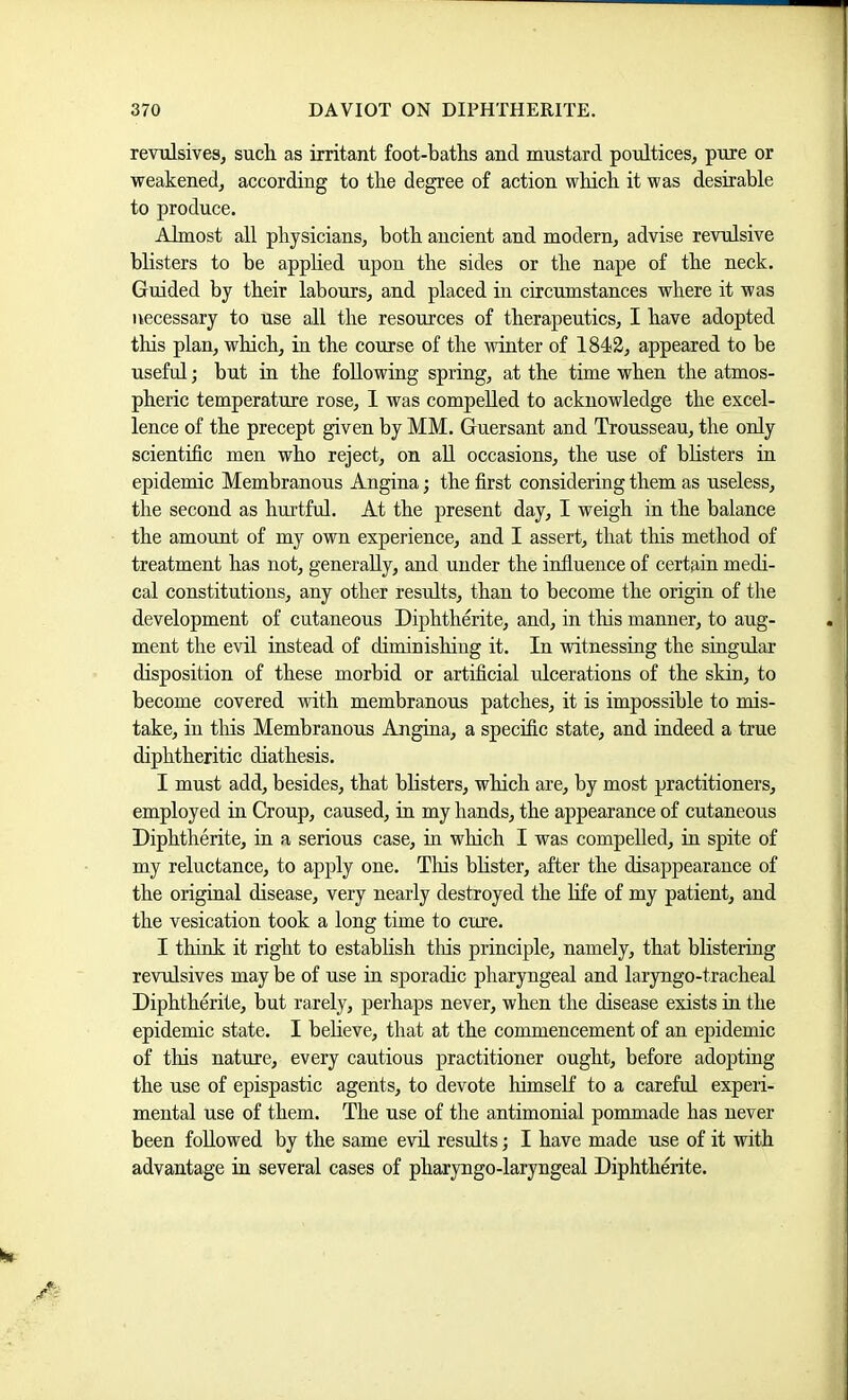 revulsives, sucli as irritant foot-baths and mustard poultices, pure or weakened, according to the degree of action which it was desirable to produce. Almost all physicians, both ancient and modern, advise revulsive bbsters to be apphed upon the sides or the nape of the neck. Guided by their labours, and placed in circumstances where it was necessary to use all the resources of therapeutics, I have adopted this plan, which, in the course of the winter of 1842, appeared to be useful; but in the following spring, at the time when the atmos- pheric temperature rose, 1 was compelled to acknowledge the excel- lence of the precept given by MM. Guersant and Trousseau, the only scientific men who reject, on all occasions, the use of bbsters in epidemic Membranous Angina; the first considering them as useless, the second as hurtful. At the present day, I weigh in the balance the amount of my own experience, and I assert, that this method of treatment has not, generally, and under the influence of certain medi- cal constitutions, any other results, than to become the origin of the development of cutaneous Diphtherite, and, in this manner, to aug- ment the evil instead of diminishing it. In witnessing the singular disposition of these morbid or artificial ulcerations of the skin, to become covered with membranous patches, it is impossible to mis- take, in tins Membranous Angina, a specific state, and indeed a true diphtheritic diathesis. I must add, besides, that bbsters, which are, by most practitioners, employed in Croup, caused, in my hands, the appearance of cutaneous Diphtherite, in a serious case, in which I was compelled, in spite of my reluctance, to apply one. This bbster, after the disappearance of the original disease, very nearly destroyed the bfe of my patient, and the vesication took a long time to cure. I think it right to estabbsh tins principle, namely, that blistering revulsives may be of use in sporadic pharyngeal and laryngo-tracheal Diphtherite, but rarely, perhaps never, when the disease exists in the epidemic state. I bebeve, that at the commencement of an epidemic of this nature, every cautious practitioner ought, before adopting the use of epispastic agents, to devote himself to a careful experi- mental use of them. The use of the antimomal pommade has never been foUowed by the same evil results; I have made use of it with advantage in several cases of pharyngo-laryngeal Diphtherite. im