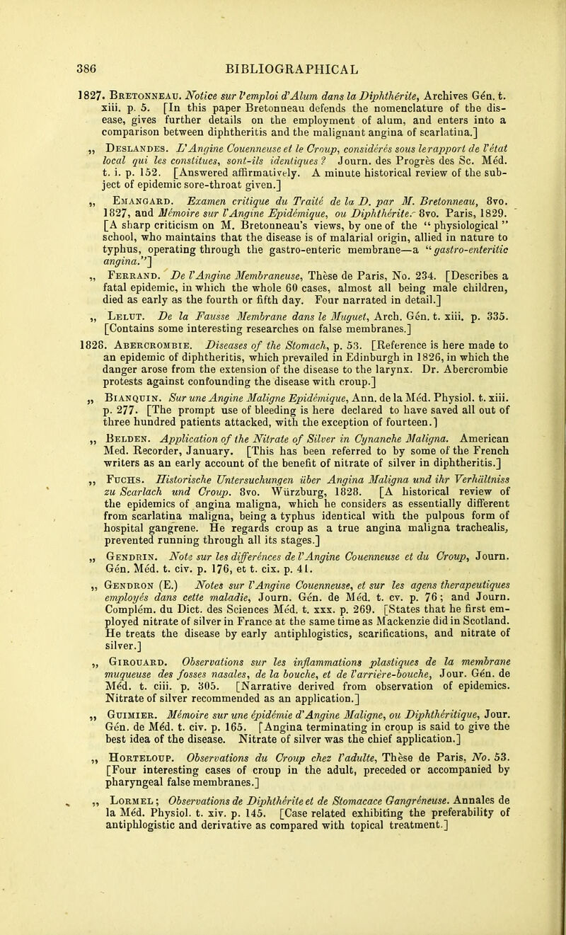 1827. Bretonneau. Notice sur I’emploi d'Alum dans la Diphtherite, Archives G^n. t. xiii. p. 5. [In this paper Bretonneau defends the nomenclature of the dis- ease, gives further details on the employment of alum, and enters into a comparison between diphtheritis and the malignant angina of scarlatina.] „ Deslandes. L'Anrjine Couenneuse et le Croup, considires sous lerappori de I'etat local qui les const Hues, sont-ils idenliques? Journ. des Progres des Sc. Med. t. i. p. 152. [Answered affirmatively. A minute historical review of the sub- ject of epidemic sore-throat given.] „ Emangard. Examen critique du Traite de la D. par M. Bretonneau, 8vo. 1827, and Memoire sur I'Angine Epidemique, ou Diphtheriter 8\o. Paris, 1829. [A sharp criticism on M. Bretonneau’s views, by one of the “physiological” school, who maintains that the disease is of malarial origin, allied in nature to typhus, operating through the gastro-enteric membrane—a gastro-enteriiio angina.' „ Eerrand. De I’Angine Memhraneuse, These de Paris, No. 234. [Describes a fatal epidemic, in which the whole 60 cases, almost all being male children, died as early as the fourth or fifth day. Four narrated in detail.] „ Lelut. De la Fausse Membrane dans le Muguet, Arch. Gen. t. xiii. p. 335. [Contains some interesting researches on false membranes.] 1828. Abercrombie. Diseases of the Stomach, p. 53. [Reference is here made to an epidemic of diphtheritis, which prevailed in Edinburgh in 1826, in which the danger arose from the extension of the disease to the larynx. Dr. Abercrombie protests against confounding the disease with croup.] „ Bianquin. Sur une Angine Maligne Epidemique, Ann. de la Med. Physiol, t. xiii. p. 277- [The prompt use of bleeding is here declared to have saved all out of three hundred patients attacked, with the exception of fourteen.] „ Belden. Application of the Nitrate of Silver in Cynanche Maligna. American Med. Recorder, January. [This has been referred to by some of the French writers as an early account of the benefit of nitrate of silver in diphtheritis.] ,, Fuchs. Historische Untersuchungen iiber Angina Maligna und ihr Verhdltniss zu Scarlach und Group. 8vo. Wurzburg, 1828. [A historical review of the epidemics of angina maligna, which he considers as essentially different from scarlatina maligna, being a typhus identical with the pulpous form of hospital gangrene. He regards croup as a true angina maligna trachealis, prevented running through all its stages.] „ Gendrin. Note sur les differences del’Angine Couenneuse et du CVomj?, Journ. Gen. Med. t. civ. p. 176, et t. cix. p. 41. ,, Gendron (E.) Notes sur I’Angine Couenneuse, et sur les agens therapeutiques employes dans cette maladie, Journ. Gen. de Med. t. cv. p. 76; and Journ. Complem. du Diet, des Sciences Med. t. xxx. p. 269. [States that he first em- ployed nitrate of silver in France at the same time as Mackenzie did in Scotland. He treats the disease by early antiphlogistics, scarifications, and nitrate of silver.] „ Girouard. Observations sur les inflammations plastiques de la membrane muqueuse des fosses nasales, de la bouche, et de I’arriere-bouche, Jour. Gdn. de jVI^d. t. ciii. p. 305. [Narrative derived from observation of epidemics. Nitrate of silver recommended as an application.] „ Guimier. Memoire sur une epidemie d’Angine Maligne, ou Diphtheritique, Jour. Gen. de M^d. t. civ. p. 165. [Angina terminating in croup is said to give the best idea of the disease. Nitrate of silver was the chief application.] „ Horteloup. Observations du Croup chez I’adulte, These de Paris, No. 53. [Four interesting cases of croup in the adult, preceded or accompanied by pharyngeal false membranes.] ,, Lormel ; Observations de Diphtherite et de Stomacace Oangrineuse. Annales de la Med. Physiol, t. xiv. p. 145. [Case related exhibiting the preferability of antiphlogistic and derivative as compared with topical treatment.]