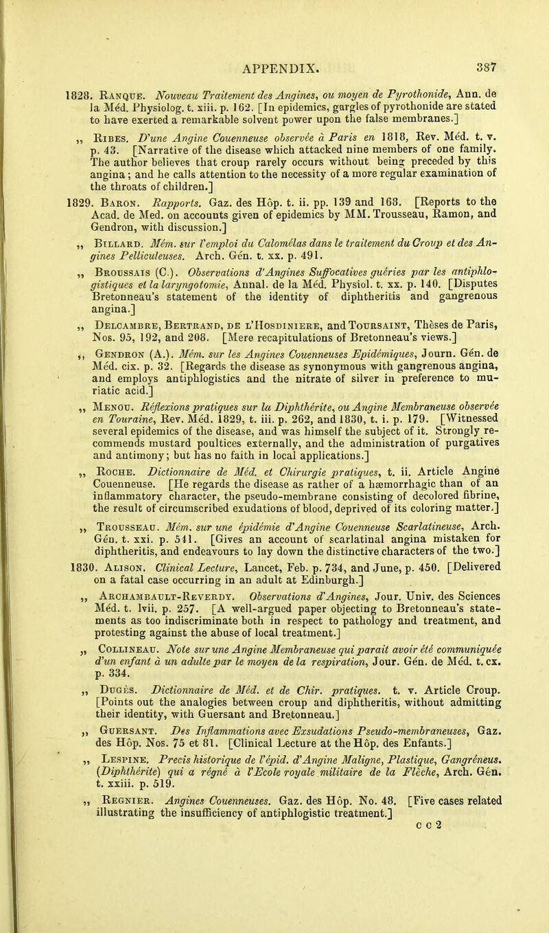 1828. Ranque. Nouveau Traitement des Angines, ou moyen de Pyrothonide, Ann. de la Med. Physiolog. t. xiii. p, 162. [In epidemics, gargles of pyrothonide are stated to hare exerted a remarkable solvent power upon the false membranes.] „ Rises. D'une Angine Couenneuse ohservie d Paris en 1818, Rev. Med. t. v. p. 43. [Narrative of the disease which attacked nine members of one family. The author believes that croup rarely occurs without being preceded by this angina; and he calls attention to the necessity of a more regular examination of the throats of children.] 1829. Baron. Rapports. Gaz. des Hop. t. ii. pp. 139 and 168. [Reports to the Acad, de Med. on accounts given of epidemics by MM. Trousseau, Ramon, and Gendron, with discussion.] ,, Billard. Mem. sur Vemploi da Calomelas dans le traitement da Croup et des An- gines Pelliculeuses. Arch. Gen. t. xx. p. 491. „ Broussais (C.). Observations d'Angines Suffocatives guiries paries antiphlo- gistiques et la laryngotomie, Annal. de la Med. Physiol, t. xx. p. 140. [Disputes Bretonneau’s statement of the identity of diphtheritis and gangrenous angina.] „ Delcambre, Bertrand, de l’Hosdiniere, andTouRSAiNX, Theses de Paris, Nos. 95, 192, and 208. [Mere recapitulations of Bretonneau’s views.] ,, Gendron (A.). Mem. sur les Angines Couenneuses Epidemiques, Journ. G6n. de Med. cix. p. 32. [Regards the disease as synonymous with gangrenous angina, and employs antiphlogistics and the nitrate of silver in preference to mu- riatic acid.] ,, Menou. Reflexions pratiques sur la DipJitlierite, ou Angine Membraneuse observes en Touraine, Rev. Med. 1829, t. iii. p. 262, and 1830, t. i. p. 179. [Witnessed several epidemics of the disease, and was himself the subject of it. Strongly re- commends mustard poultices externally, and the administration of purgatives and antimony; but has no faith in local applications.] „ Roche. Dictionnaire de Mid. et Chirurgie pratiques, t. ii. Article Angine Couenneuse. [He regards the disease as rather of a haemorrhagic than of an inflammatory character, the pseudo-membrane consisting of decolored fibrine, the result of circumscribed exudations of blood, deprived of its coloring matter.] „ Trousseau. Mem. sur une epidiniie d'Angine Couenneuse Scarlatineuse, Arch. Gen. t. xxi. p. 511. [Gives an account of scarlatinal angina mistaken for diphtheritis, and endeavours to lay down the distinctive characters of the two.] 1830. Alison. Clinical Lecture, Lancet, Feb. p. 734, and June, p. 450. [Delivered on a fatal case occurring in an adult at Edinburgh.] ,, Archambault-Reverdt. Observations d’Angines, Jour. Univ. des Sciences Med. t. Ivii. p. 257. [A well-argued paper objecting to Bretonneau’s state- ments as too indiscriminate both in respect to pathology and treatment, and protesting against the abuse of local treatment.] „ CoLLiNEAU. Note sur une Angine Membraneuse qui parait avoir eti communiquee d'un enfant a un adulte par le moyen dela respiration. Jour. Gen. de Med. t. cx. p. 334. ,, Duges. Dictionnaire de Med. et de Chir. pratiques, t. v. Article Croup. [Points out the analogies between croup and diphtheritis, without admitting their identity, with Guersant and Bretonneau.] „ Guersant. Des Inflammations avec Exsudatmis Pseudo-membraneuses, Gaz. des Hop. Nos. 75 et 81. [Clinical Lecture at the Hop. des Enfants.] „ Lespine. Precis historique de Vepid. d’Angine Maligne, Plastique, Gangrineus. (Diphtherite) qui a regne d VEcole royale militaire de la Fleche, Arch. Gen. t. xxiii. p. 519. „ Regnier. Angines Couenneuses. Gaz. des Hop. No. 48. [Five cases related illustrating the insufficiency of antiphlogistic treatment.] c c 2