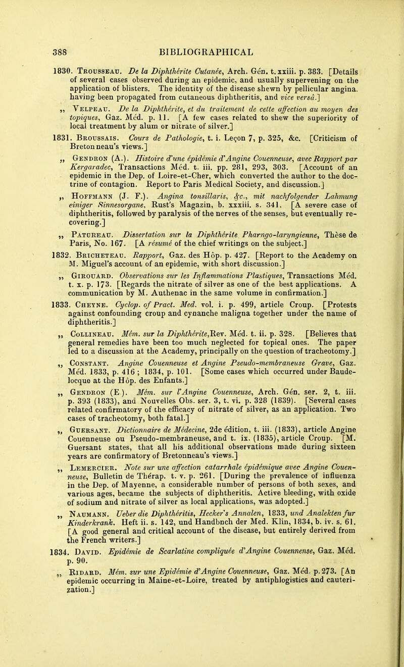 1830. Trousseau. De la DiphtMrite Cutanee, Arch. Gen. t. xxiii. p. 383. [Details of several cases observed during an epidemic, and usually supervening on the application of blisters. The identity of the disease shewn by pellicular angina, having been propagated from cutaneous diphtheritis, and vice versaJ] „ Velpeau. De la Diphtherite, et da traitement de cetie affection au moyen des topiques, Gaz. Med. p. 11. [A few cases related to shew the superiority of local treatment by alum or nitrate of silver.] 1831. Broussais. Cours de Pathologic, t. i. Legon 7, p. 325, &c. [Criticism of Breton neau’s views.] ,, Gendron (A.). Histoire d'une ipidimie d'Angine Couenneuse, avec Rapport par Kergaradec, Transactions Med. t. iii. pp. 281, 293, 303. [Account of an epidemic in the Dep. of Loire-et-Cher, which converted the author to the doc- trine of contagion. Report to Paris Medical Society, and discussion.] „ Hoffmann (J. F.). Angina tonsillaris, ^c., mit nachfolgender Lahmung einiger Rinnesorgane, Rust’s Magazin, b. xxxiii. s. 341. [A severe case of diphtheritis, followed by paralysis of the nerves of the senses, but eventually re- covering.] „ P.ATURBAU. Dissertation sur la DiphtMrite Pharngo-laryngienne, These de Paris, No. 167. [A rhume of the chief writings on the subject.] 1832. Bricheteau. Rapport, Gaz. des Hop. p. 427. [Report to the Academy on M. Miguel’s account of an epidemic, with short discussion.] „ Girouard. Observations sur tes Inflammations Plastiques, Transactions Med. t. X. p. 173. [Regards the nitrate of silver as one of the best applications. A communication by M. Authenac in the same volume in confirmation.] 1833. Chevne. Cyclop, of Pract. Med. vol. i. p. 499, article Croup. [Protests against confounding croup and cynanche maligna together under the name of diphtheritis.] „ CoLLiNEAU. Mem. sur la Diphtherite,'K&-r. Med. t. ii. p. 328. [Believes that general remedies have been too much neglected for topical ones. The paper led to a discussion at the Academy, principally on the question of tracheotomy.] ,, Constant. Angine Couenneuse et Angine Pseudo-membraneuse Grave, Gaz. Med. 1833, p. 416 ; 1834, p. 101. [Some cases which occurred under Baude- locque at the Hop. des Enfants.] ,, Gendron (E ). Mem. sur VAngine Couenneuse, Arch. Gen. ser. 2, t. iii. p. 393 (1833), anu Nouvelles Obs. ser. 3, t. vi, p. 328 (1839). [Several cases related confirmatory of the efficacy of nitrate of silver, as an application. Two cases of tracheotomy, both fatal.] „ Gubrsant. Dictionnaire de Medecine, 2de edition, t. iii. (1833), article Angine Couenneuse ou Pseudo-membraneuse, and t. ix. (1835), article Croup. [M. Guersant states, that all his additional observations made during sixteen years are confirmatory of Bretonneau’s views.] ,, Lemercier. Note sur une affection catarrhale epidimique avec Angine Couen- neuse, Bulletin de Therap. t. v. p. 261. [During the prevalence of influenza in the Dep. of Mayenne, a considerable number of persons of both sexes, and various ages, became the subjects of diphtheritis. Active bleeding, with oxide of sodium and nitrate of silver as local applications, was adopted.] „ Naumann. Ueber die Diphtheritis, Heeker's Annalen, \Z^Z,und Analektenfur Kinderkrank. Heft ii. s. 142, und Handbnch der Med. Klin, 1834, b. iv. s. 61. [A good general and critical account of the disease, but entirely derived from the French writers.] 1834. David. Epidimie de Scarlatine compliqude d’Angine Couennense, Gaz. Med. p. 90. „ Ridard. Mem. sur une Epidemic d'Angine Couenneuse, Gaz. Med, p.273. [An epidemic occurring in Maine-et-Loire, treated by antiphlogistics and cauteri- zation.]