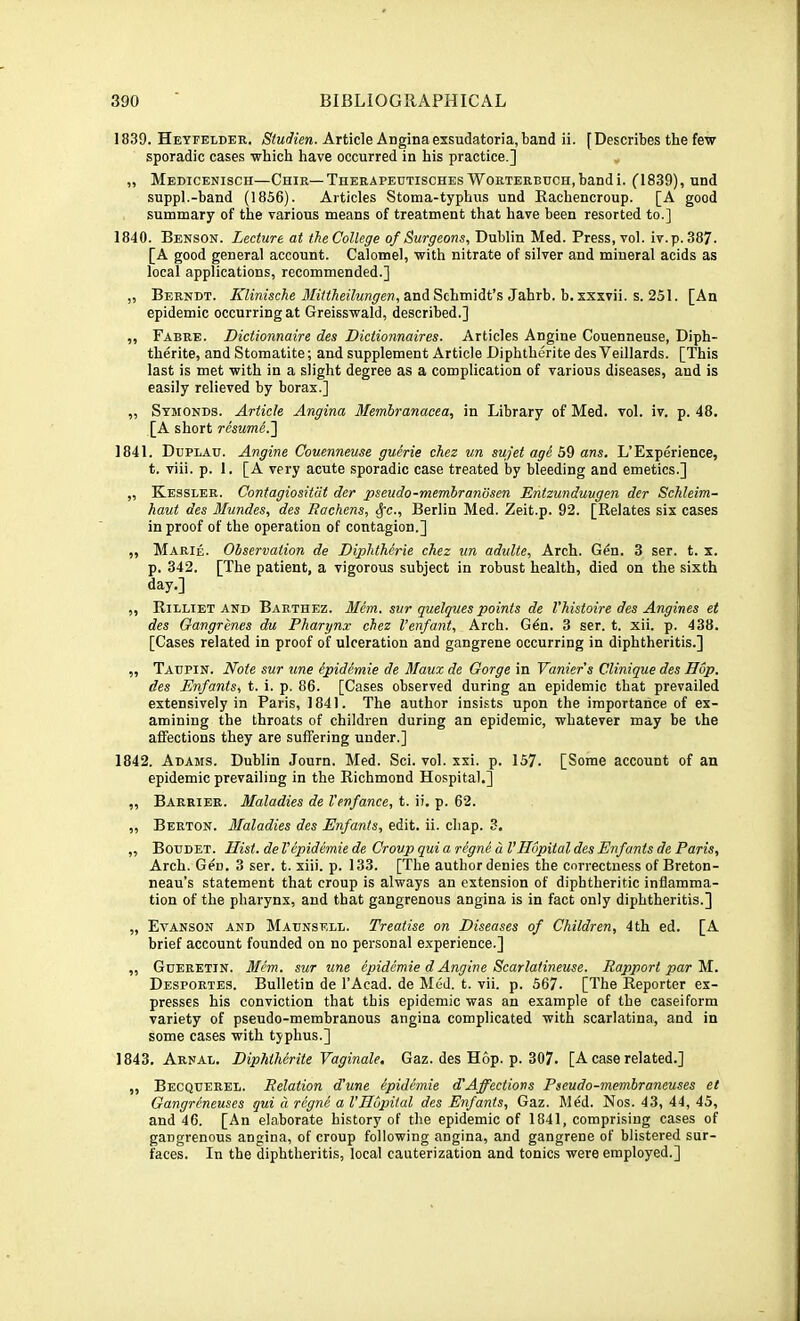 1839. Heyfelder. /S'ifadicn. Article Angina exsudatoria, band ii. [Describes the few sporadic cases which have occurred in his practice.] „ Medicenisch—Chir—THERAPEUTiscHEsWoRTERBucH,bandi. C1839), und suppl.-band (1856). Articles Stoma-typhus und Rachencroup. [A good summary of the various means of treatment that have been resorted to.] 1840. Benson. Lecture at theCollege of Surgeons, Dublin Med. Press, vol. iv.p. 387. [A good general account. Calomel, with nitrate of silver and mineral acids as local applications, recommended.] „ Berndt. jE’Zfm'scAe and Schmidt’s Jahrb. b. xxxvii. s. 251. [An epidemic occurring at Greisswald, described.] ,, Fabre. Dictionnaire des Dietionnaires. Articles Angine Couenneuse, Diph- therite, and Stomatite; and supplement Article Diphtherite des Veillards. [This last is met with in a slight degree as a complication of various diseases, and is easily relieved by borax.] ,, Stmonds. Article Angina Memhranacta, in Library of Med. vol. iv. p. 48. [A short resum&.'\ 1841. Dbplau. Angine Couenneuse guerie cJiez un sufet age 59 ans. L’Experience, t. viii. p. 1. [A very acute sporadic case treated by bleeding and emetics.] „ Kessler. Contagiositdt der pseudo-membrandsen Entzunduugen der Schleim- haut des Mundes, des Rachens, ^c., Berlin Med. Zeit.p. 92. [Relates six cases in proof of the operation of contagion.] „ Marie. Observation de Diphtherie cTiez un adulte. Arch. Gdn. 3 ser. t. x. p. 342. [The patient, a vigorous subject in robust health, died on the sixth day.] ,, Rilliet AND Barthez. Mem. sur quelques points de Vhistoire des Angines et des Gangrenes du Pharynx chez I’enfant, Arch. Gdn. 3 ser. t. xii. p. 438. [Cases related in proof of ulceration and gangrene occurring in diphtheritis.] „ Taupin. Note sur nne epidemic de Maux de Gorge in Vaniers Clinique des Hop. des Enfants, t. i. p. 86. [Cases observed during an epidemic that prevailed extensively in Paris, 1841. The author insists upon the importance of ex- amining the throats of children during an epidemic, whatever may be the affections they are suffering under.] 1842. Adams. Dublin Journ. Med. Sci. vol. xxi. p. 157. [Some account of an epidemic prevailing in the Richmond Hospital.] „ Barrier. Maladies de Tenfance, t. ii. p. 62. „ Berton. Maladies des Enfants, edit. ii. chap. 3. „ Botjdet. Hist, de Vepidemic de Croup qui a rigne d VHopital des Enfants de Paris, Arch. Gen. 3 ser. t. xiii. p. 133. [The author denies the correctness of Breton- neau’s statement that croup is always an extension of diphtheritic inflamma- tion of the pharynx, and that gangrenous angina is in fact only diphtheritis.] „ Evanson and Madnsell. Treatise on Diseases of Children, 4th ed. [A brief account founded on no personal experience.] „ Gderetin. Mem. sur une epidemic d Angine Searlatineuse. Rapport par Ei. Desportes. Bulletin de I’Acad. de Med. t. vii. p. 567. [The Reporter ex- presses his conviction that this epidemic was an example of the caseiform variety of pseudo-membranous angina complicated with scarlatina, and in some cases with typhus.] 1843. Arnal. Diphtherite Vaginale, Gaz. des Hop. p. 307. [A case related.] „ Becquerel. Relation d'une epidemie d'Affections Pseudo-membraneuses et Gangreneuses qui d regne a VHopital des Enfants, Gaz. Med. Nos. 43, 44, 45, and 46. [An elaborate history of the epidemic of 1841, comprising cases of gangrenous angina, of croup following angina, and gangrene of blistered sur- faces. In the diphtheritis, local cauterization and tonics were employed.]