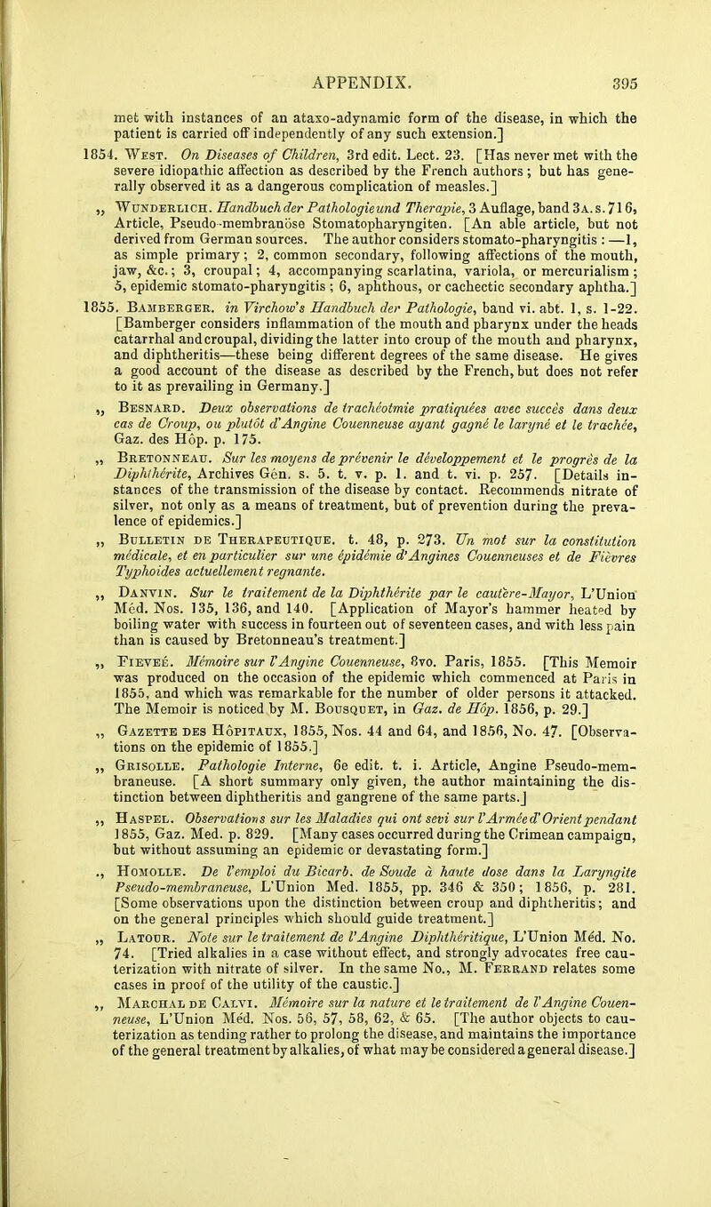 met with instances of an ataxo-adynaraic form of the disease, in which the patient is carried off independently of any such extension.] 1854. West. On Diseases of Children, 3rd edit. Lect. 23. [Has never met with the severe idiopathic affection as described by the French authors; but has gene- rally observed it as a dangerous complication of measles.] ,, Wunderlich. Handbuchder Prtthologieund 3 Auflage, band3A.s.716, Article, Pseudo-membranose Stomatopharyngiten. [An able article, but not derived from German sources. The author considers stomato-pharyngitis : —1, as simple primary; 2, common secondary, following affections of the mouth, jaw, &c.; 3, croupal; 4, accompanying scarlatina, variola, or mercurialism ; 5, epidemic stomato-pharyngitis ; 6, aphthous, or cachectic secondary aphtha.] 1855. Bamberger, in Virchow’s Handbuch der Pathologie, band vi. abt. 1, s. 1-22. [Bamberger considers inflammation of the mouth and pharynx under the heads catarrhal and croupal, dividing the latter into croup of the mouth and pharynx, and diphtheritis—these being different degrees of the same disease. He gives a good account of the disease as described by the French, but does not refer to it as prevailing in Germany.] „ Besnard. Deux observations de iracheotmie pratiquees avec succes dans deux cas de Group, ou plutot d'Angine Couenneuse ay ant gagne le laryne et le trachee, Gaz. des Hop. p. 175. „ Bretonneau. Sur les moyens de prevenir le developpement et le progres de la Biphiherite, Archives Gen. s. 5. t. v. p. 1. and t. vi. p. 257. [Details in- stances of the transmission of the disease by contact. Recommends nitrate of silver, not only as a means of treatment, but of prevention during the preva- lence of epidemics.] „ Bulletin de Therapeutique. t. 48, p. 273. Un mot sur la constitution medicate, et en particulier sur une epidemie d’Angines Couenneuses et de Fiivres Typhoides actuellement regnante. ,, Danvin. Sur le traitement de la Diphtherite par le cautere-Mayor, L’Union Med. Nos. 135, 136, and 140. [Application of Mayor’s hammer heated by boiling water with success in fourteen out of seventeen cases, and with less pain than is caused by Bretonneau’s treatment.] ,, Eievee. Memoirs sur VAngine Couenneuse, 8vo. Paris, 1855. [This Memoir was produced on the occasion of the epidemic which commenced at Paris in 1855, and which was remarkable for the number of older persons it attacked. The Memoir is noticed by M. Bodsquet, in Gaz. de Hop. 1856, p. 29.] „ Gazette des Hopitaux, 1855, Nos. 44 and 64, and 1856, No. 4?. [Observa- tions on the epidemic of 1855.] ,, Grisolle. Pathologie Interne, 6e edit. t. i. Article, Angine Pseudo-mem- braneuse. [A short summary only given, the author maintaining the dis- tinction between diphtheritis and gangrene of the same parts.] ,, Haspel. Observations sur les Maladies qui ont sevi sur V Armeed' Orient pendant 1855, Gaz. Med. p. 829. [Many cases occurred during the Crimean campaign, but without assuming an epidemic or devastating form.] ., Homolle. De Vemploi du Bicarb, de Soude a haute dose dans la Laryngite Pseudo-membraneuse, L’Union Med. 1855, pp. 346 & 350; 1856, p. 281. [Some observations upon the di.stinction between croup and diphtheritis; and on the general principles which should guide treatment.] „ Latour. Note sur le traitement de VAngine Diphtheritique, L’Union Mdd. No. 74. [Tried alkalies in a case without effect, and strongly advocates free cau- terization with nitrate of silver. In the same No., M. Ferrand relates some cases in proof of the utility of the caustic.] ,, Marchal DE Calvi. MIemoire sur la nature et le traitement de VAngine Couen- neuse, L’Union Med. Nos. 56, 57, 58, 62, & 65. [The author objects to cau- terization as tending rather to prolong the disease, and maintains the importance of the general treatment by alkalies, of what maybe considered ageneral disease.]