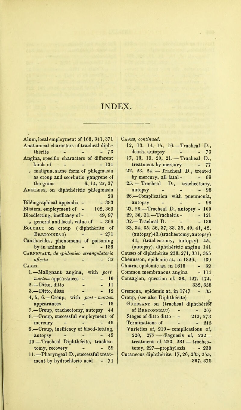 INDEX. Alum, local employment of 168, 341,371 Anatomical characters of tracheal diph- therite - - - 7 3 Angina, specific characters of diflerent kinds of - - - 134 ,, maligna, same form of phlegmasia as croup and scorbutic gangrene of the gums 6, 14, 22, 37 Aretjsus, on diphtheritic phlegmasia 28 Bibliographical appendix - - 383 Blisters, employment of - 102, 369 Bloodletting, inefiicacy of - 49, 97 „ general and local, value of - 366 Bouchut on croup (diphtherite of Bretonneao) - - 271 Cantharides, phenomena of poisoning by in animals - - 186 Caenevalb, de epidemieo strangulatorio affectu - - - 32 Cases. 1. —Malignant angina, with post mortem appearances - - 10 2. —Ditto, ditto - - 11 3. —Ditto, ditto - - 12 4. 5, 6.— Croup, with post - mortem appearances - - 18 7. —Croup, tracheotomy, autopsy 44 8. —Croup, successful employment of mercury - - - 48 9. —Croup, inefficacy of blood-letting, autopsy - - - 49 10. —Tracheal Diphtherite, tracheo- tomy, recovery - - 59 11. —Pharyngeal D., successful treat- ment by hydrochloric acid - 71 Cases, continued. 12, 13, 14, 15, 16.—Tracheal D., death, autopsy - - 73 17) 18, 19, 20, 21. — Tracheal D., treatment by mercury - 77 22, 23, 24.— Tracheal D., treated by mercury, all fatal - - 89 25. — Tracheal D., tracheotomy, autopsy - - - 96 26. —Complication with pneumonia, autopsy - - - 98 27. 28.—Tracheal D., autopsy - 100 29, 30, 31.—Tracheitis- - 121 32. —Tracheal D. - - 130 33, 34, 35, 36, 37, 38, 39, 40, 41, 42, (autopsy) 4 3, (tracheotomy, autopsy) 44, (tracheotomy, autopsy) 45, (autopsy), diphtheritic angina 141 Causes of diphtherite 238, 271,331, 355 Chenusson, epidemic at, in 1826, 139 Chiara, epidemic at, in 1618 - 32 Common membranous angina - 114 Contagion, question of, 38, 127, 174, 332, 358 Cremona, epidemic at, in 1747 - 35 Croup, (see also Diphtherite) Guersant on (tracheal diphtherit? of Bretonneau) - - 20/ Stages of ditto ditto - 213,273 Terminations of - - 215 Varieties of, 219—complications of, 220, 277 — diagnosis of, 222- treatment of, 223, 281 —tracheo- tomy, 227—prophylaxis - 230 Cutaneous diphtherite, 17,26, 235, 255, 307, 378