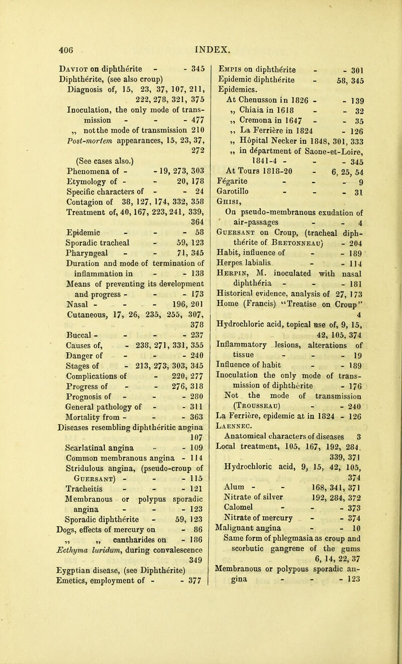 Daviot on diphtherite - - 345 Diphth^rite, (see also croup) Diagnosis of, 15, 23, 37, 107, 211, 222, 278, 321, 375 Inoculation, the only mode of trans- mission - - - 477 „ not the mode of transmission 210 Post-mortem appearances, 15, 23, 37, 272 (See cases also.) Phenomena of - - 19, 273,303 Etymology of - - 20, 178 Specific characters of - - 24 Contagion of 38, 127, 174, 332, 358 Treatment of, 40, 167, 223,241, 339, 364 Epidemic - - - 58 Sporadic tracheal - 59, 123 Pharyngeal - - 71, 345 Duration and mode of termination of inflammation in - - 138 Means of preventing its development and progress - - - 173 Nasal - - - 196,201 Cutaneous, 17, 26, 235, 255, 307, 378 Buccal - - - - 237 Causes of, - 238, 271,331,355 Danger of - - - 240 Stages of - 213, 273, 303, 345 Complications of - 220, 277 Progress of - - 276, 318 Prognosis of - - - 280 General pathology of - - 311 Mortality from - - - 363 Diseases resembling diphtheritic angina 107 Scarlatinal angina -• - 109 Common membranous angina - 114 Stridulous angina, (pseudo-croup of Gubrsant) - - - 115 Tracheitis - - - 121 Membranous or polypus sporadic angina - - - 123 Sporadic diphtherite - 59, 123 Dogs, efiects of mercury on - 86 ,, „ cantharides on - 186 Ecthyma luridum, during convalescence 349 Eygptian disease, (see Diphtherite) Emetics, employment of - - 377 Empis on diphtherite - - 301 Epidemic diphtherite - 58, 345 Epidemics. At Chenusson in 1826 - - 139 „ Chiaia in 1618 - - 32 „ Cremona in 1647 - - 35 ,, La Perriere in 1824 - 126 „ Hopital Necker in 1848, 301, 333 „ in department of Saone-et-Loire, 1841-4 - - - 345 At Tours 1818-20 - 6, 25, 54 regarite - - _ 9 Garotillo - - - 31 Ghisi, On pseudo-membranous exudation of air-passages - - 4 Gubrsant on Croup, (tracheal diph- thdrite of Bretonnbau) - 204 Habit, influence of - - 189 Herpes labialis - - 114 Hbrpin, M. inoculated with nasal diphtheria - - - 181 Historical evidence, analysis of 27, 173 Home (Francis) “Treatise on Croup” 4 Hydrochloric acid, topical use of, 9, 15, 42, 105, 374 Inflammatory lesions, alterations of tissue - - - 19 Influence of habit - - 189 Inoculation the only mode of trans- mission of diphtherite - 176 Not the mode of transmission (Trousseau) - - 240 La Ferriere, epidemic at in 1824 - 126 Laennec. Anatomical characters of diseases 3 Local treatment, 105, 167, 192, 284, 339, 371 Hydrochloric acid, 9, 15, 42, 105, Alum - Nitrate of silver Calomel Nitrate of mercury Malignant angina - - lu Same form of phlegmasia as croup and scorbutic gangrene of the gums 168, 341, 371 192, 284, 372 - 373 - 374 - 10 6, 14, 22, 37 Membranous or polypous sporadic an- gina - 123