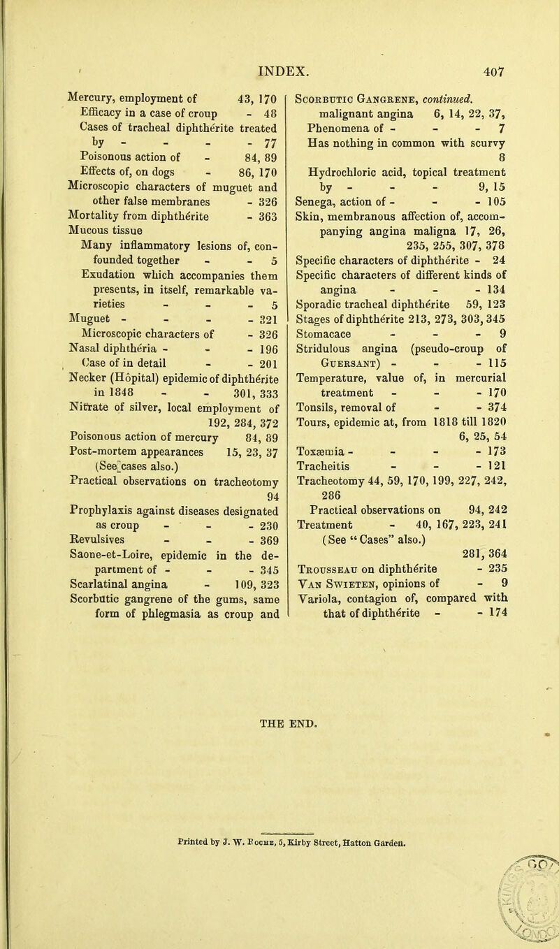 Mercury, employment of 43, 170 Efficacy in a case of croup - 48 Cases of tracheal diphtherite treated by - - . - 77 Poisonous action of - 84, 89 Effects of, on dogs - 86, 170 Microscopic characters of muguet and other false membranes - 326 Mortality from diphthdrite - 363 Mucous tissue Many inflammatory lesions of, con- founded together - - 5 Exudation which accompanies them presents, in itself, remarkable va- rieties - - - 5 Muguet - - - - 321 Microscopic characters of - 326 Nasal diphtheria - - - 196 Case of in detail - - 201 Necker (Hopital) epidemic of diphthdrite in 1848 - - 301, 333 Nitkate of silver, local employment of 192, 284, 372 Poisonous action of mercury 84, 89 Post-mortem appearances 15, 23, 37 (See^cases also.) Practical observations on tracheotomy 94 Prophylaxis against diseases designated as croup - - - 230 Eevulsives - _ . 369 Saone-et-Loire, epidemic in the de- partment of - - - 345 Scarlatinal angina - 109, 323 Scorbutic gangrene of the gums, same form of phlegmasia as croup and Scorbutic Gangrene, continued. malignant angina 6, 14, 22, 37, Phenomena of - - - 7 Has nothing in common with scurvy 8 Hydrochloric acid, topical treatment by - - - 9, 15 Senega, action of - - - 105 Skin, membranous affection of, accom- panying angina maligna 17, 26, 235, 255, 307, 378 Specific characters of diphtherite - 24 Specific characters of different kinds of angina - - - 134 Sporadic tracheal diphtherite 59, 123 Stages of diphtherite 213, 273, 303, 345 Stomacace - - - 9 Stridulous angina (pseudo-croup of Guersant) - - - 115 Temperature, value of, in mercurial treatment - - - 170 Tonsils, removal of - - 374 Tours, epidemic at, from 1818 till 1820 6, 25, 54 Toxsemia - - - - 173 Tracheitis - - - 121 Tracheotomy 44, 59, 170, 199, 227, 242, 286 Practical observations on 94, 242 Treatment - 40, 167, 223, 241 (See “ Cases” also.) 281, 364 Trousseau on diphthdrite - 235 Van Swieten, opinions of - 9 Variola, contagion of, compared with that of diphthdrite - - 174 THE END. Printed by 3. W. Poche, 6, Kirby Street, Hatton Garden.