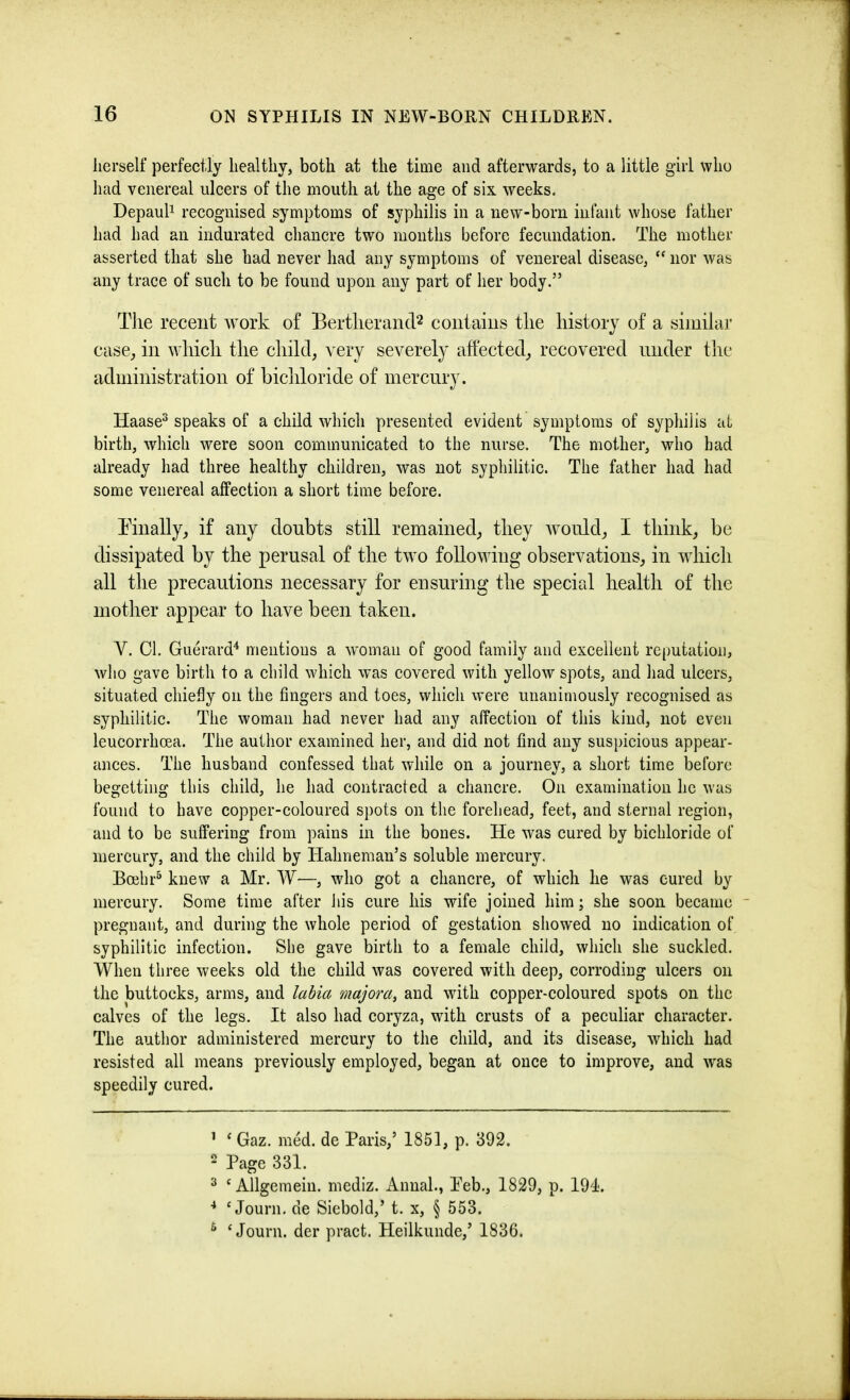 lierself perfectly healthy, both at the time and afterwards, to a little girl who had venereal ulcers of the mouth at the age of six weeks. DepauP recognised symptoms of syphilis in a new-born infant whose father had had an indurated cliancre two months before fecundation. The mother asserted that she had never had any symptoms of venereal disease, ” nor was any trace of such to be found upon any part of her body.” Tlie recent work of Bertlierand^ contains the history of a similar case, in which the child, very severely affected, recovered under the administration of bichloride of mercury. Haase^ speaks of a child which presented evident symptoms of syphilis at birth, which were soon communicated to the nurse. The mother, who had already had three healthy children, was not syphilitic. The father had had some venereal affection a short time before. Tinally, if any doubts still remained, they would, I think, be dissipated by the perusal of the two following observations, in which all the precautions necessary for ensuring the special health of the mother appear to have been taken. Y. Cl. Guerard^ mentions a woman of good family and excellent reputation, who gave birth to a child which was covered with yellow spots, and had ulcers, situated chiefly on the fingers and toes, which were unanimously recognised as syphilitic. The woman had never had any affection of this kind, not even leucorrhoea. The author examined her, and did not find any suspicious appear- ances. The husband confessed that while on a journey, a short time before begetting this child, he had contracted a chancre. On examination he was found to have copper-coloured spots on the forehead, feet, and sternal region, and to be suffering from pains in the bones. He was cured by bichloride of mercury, and the child by Hahneman’s soluble mercury. Bcehr^ knew a Mr. W—, who got a chancre, of which he was cured by mercury. Some time after his cure his wife joined him; she soon became ■ pregnant, and during the whole period of gestation showed no indication of syphilitic infection. She gave birth to a female child, which she suckled. When three weeks old the child was covered with deep, corroding ulcers on the buttocks, arms, and labia majora, and with copper-coloured spots on the calves of the legs. It also had coryza, with crusts of a peculiar character. The author administered mercury to the child, and its disease, which had resisted all means previously employed, began at once to improve, and was speedily cured. ’ ‘ Gaz. med. de Paris,’ 1851, p. 392. 2 Page 331. ^  Allgemein. mediz. Annal., Peb., 1829, p. 191. ■* ‘ Journ, de Siebold,’ t. x, § 553. ^ ‘ Journ. der pract. Heilkunde,’ 1836.