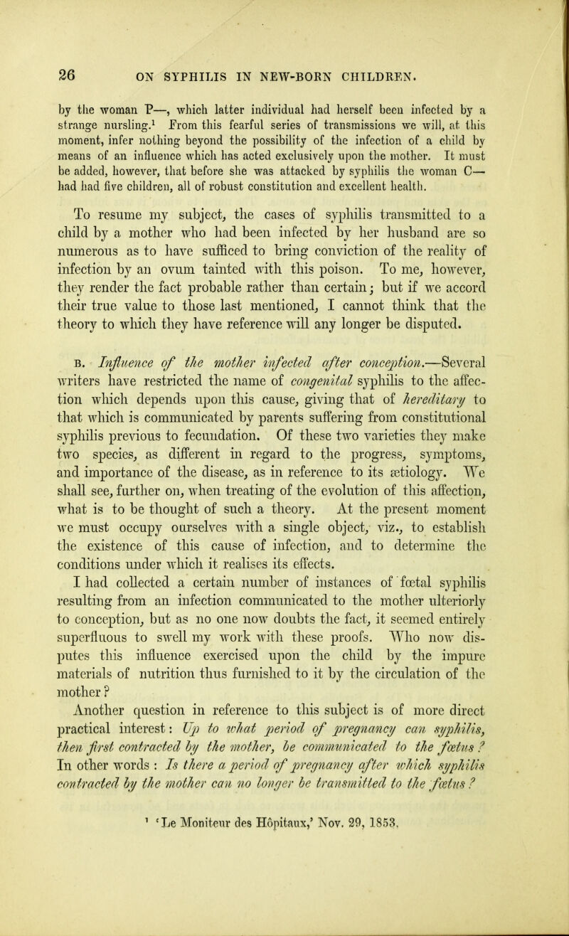 by tlie woman P—, which latter individual had herself been infected by a strange nurslingd Erom this fearful series of transmissions we will, at this moment, infer nothing beyond the possibility of the infection of a child by means of an influence which has acted exclusively upon the mother. It must be added, however, that before she was attacked by syphilis tlie woman C— had had five children, all of robust constitution and excellent health. To resume my subject,, the cases of syphilis transmitted to a child by a mother who had been infected by her husband are so numerous as to have sufficed to bring conviction of the reality of infection by an ovum tainted with this poison. To me^ however, they render the fact probable rather than certain; but if we accord their true value to those last mentioned, I cannot think that the theory to which they have reference will any longer be disputed. B. Influence of the mother infected after conception.—Several writers have restricted the name of congenital syphilis to the affec- tion which depends upon this cause, giving that of hereditary to that which is communicated by parents suffering from constitutional syphilis previous to fecundation. Of these two varieties they make two species, as different in regard to the progress, symptoms, and importance of the disease, as in reference to its aetiology. We shall see, further on, when treating of the evolution of this affection, what is to be thought of such a theory. At the present moment we must occupy ourselves with a single object, viz., to establish the existence of this cause of infection, and to determine the conditions under which it realises its effects. I had collected a certain number of instances of' foetal syphilis resulting from an infection communicated to the mother ulteriorly to conception, but as no one now doubts the fact, it seemed entirely superfluous to swell my work with these proofs. Who now dis- putes this influence exercised upon the child by the impure materials of nutrition thus furnished to it by the circulation of the mother ? Another question in reference to this subject is of more direct practical interest: Up to what period of pregnancy can syphilis^ then flrst contracted hy the mother, he communicated to the foetus ? In other wmrds : Is there a period of pregnancy after which syphilis contracted hy the mother can no longer he transmitted to the foetus ? ’ ‘Le Moniteur des Hopitaux,’ Nov. 29, 1858.