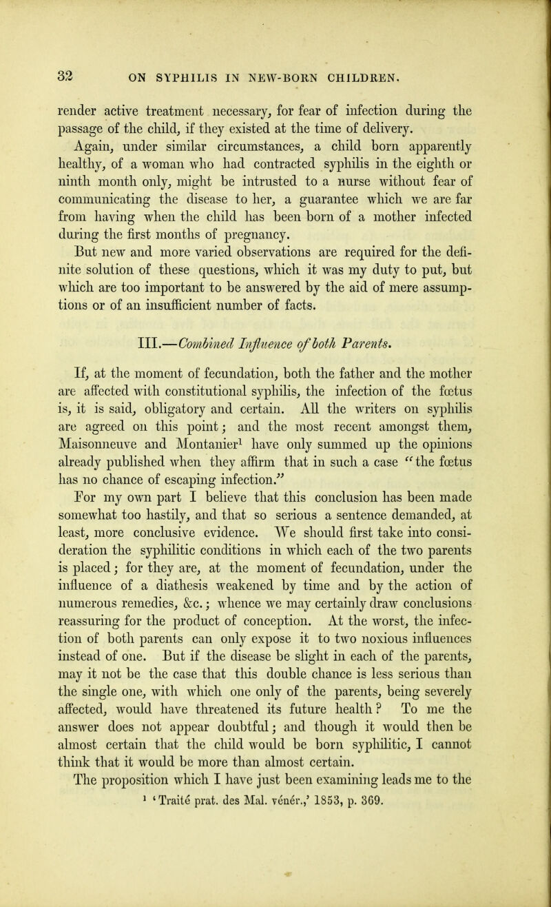 render active treatment necessary, for fear of infection during tlie passage of the child, if they existed at the time of delivery. Again, under similar circumstances, a child born apparently healthy, of a woman who had contracted syphilis in the eighth or ninth month only, might be intrusted to a nurse without fear of communicating the disease to her, a guarantee which we are far from having when the child has been born of a mother infected during the first months of pregnancy. But new and more varied observations are required for the defi- nite solution of these questions, which it was my duty to put, but which are too important to be answered by the aid of mere assump- tions or of an insufficient number of facts. III.—Combined Infltience of both Parents, If, at the moment of fecundation, both the father and the mother are affected with constitutional syphilis, the infection of the foetus is, it is said, obligatory and certain. All the writers on syphilis are agreed on this point; and the most recent amongst them, Maisonneuve and Montanier^ have only summed up the opinions already published when they affirm that in such a case the foetus has no chance of escaping infection.'’^ Bor my own part I believe that this conclusion has been made somewhat too hastily, and that so serious a sentence demanded, at least, more conclusive evidence. We should first take into consi- deration the syphilitic conditions in which each of the two parents is placed; for they are, at the moment of fecundation, under the influence of a diathesis weakened by time and by the action of numerous remedies, &c.; whence we may certainly draw conclusions reassuring for the product of conception. At the worst, the infec- tion of both parents can only expose it to two noxious influences instead of one. But if the disease be slight in each of the parents, may it not be the case that this double chance is less serious than the single one, with which one only of the parents, being severely affected, would have threatened its future health ? To me the answer does not appear doubtful; and though it would then be almost certain that the child would be born syphilitic, I cannot think that it would be more than almost certain. The proposition which I have just been examining leads me to the ^ ‘Trade prat, des Mai. vener.,’ 1853, p. 3G9.