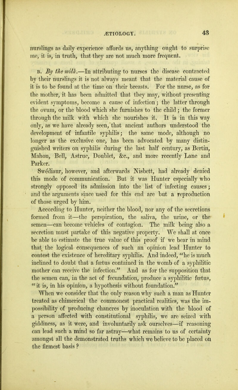 nurslings as daily experience affords us^, anything ought to surprise me, it is, in truth, that they are not much more frecpent. B. the rnUJc.—In attributing to nurses the disease contracted by their nurslings it is not always meant that the material cause of it is to be found at the time on their breasts. Por the nurse, as for the mother, it has been admitted that they may, without presenting evident symptoms, become a cause of infection; the latter through the ovum, or the blood which she furnishes to the child; the former thi’ough the milk with which she nourishes it. It is in this way only, as we have already seen,that ancient authors understood the development of infantile syjffiilis; the same mode, although no longer as the exclusive one, has been advocated by many distin- guished writers on syphilis durmg the last half century, as Bertin, Mahon, Bell, Astruc, Doublet, &c., and more recently Lane and Parker. Swediaur, however, and afterwards Nisbett, had already denied this mode of communication. But it was Hunter especially who strongly opposed its admission into the list of infecting causes; and the arguments since used for this end are but a reproduction of those urged by him. According to Hunter, neither the blood, nor any of the secretions formed from it—the perspiration, the saliva, the urine, or the semen—can become vehicles of contagion. The milk being also a secretion must partake of this negative property. We shall at once be able to estimate the true value of this proof if we bear in mind that the logical consequences of such an opinion lead Hmiter to contest the existence of hereditary syphilis. And indeed, ^^he is much inclined to doubt that a foetus contained in the womb of a syphihtic mother can receive the infection.^^ And as for the supposition that the semen can, in the act of fecundation, produce a syphilitic foetus, it is, in his opinion, a hypothesis without foundation.’’^ Wlien we consider that the only reason why such a man as Hunter treated as chimerical the commonest practical realities, was the im- possibility of producing chancres by inoculation with the blood of a person affected with constitutional syphilis, we are seized with giddiness, as it were, and involuntarily ask ourselves—if reasoning can lead such a mind so far astray—^vdiat remains to us of certainty amongst all the demonstrated truths which we believe to be placed on the firmest basis ?