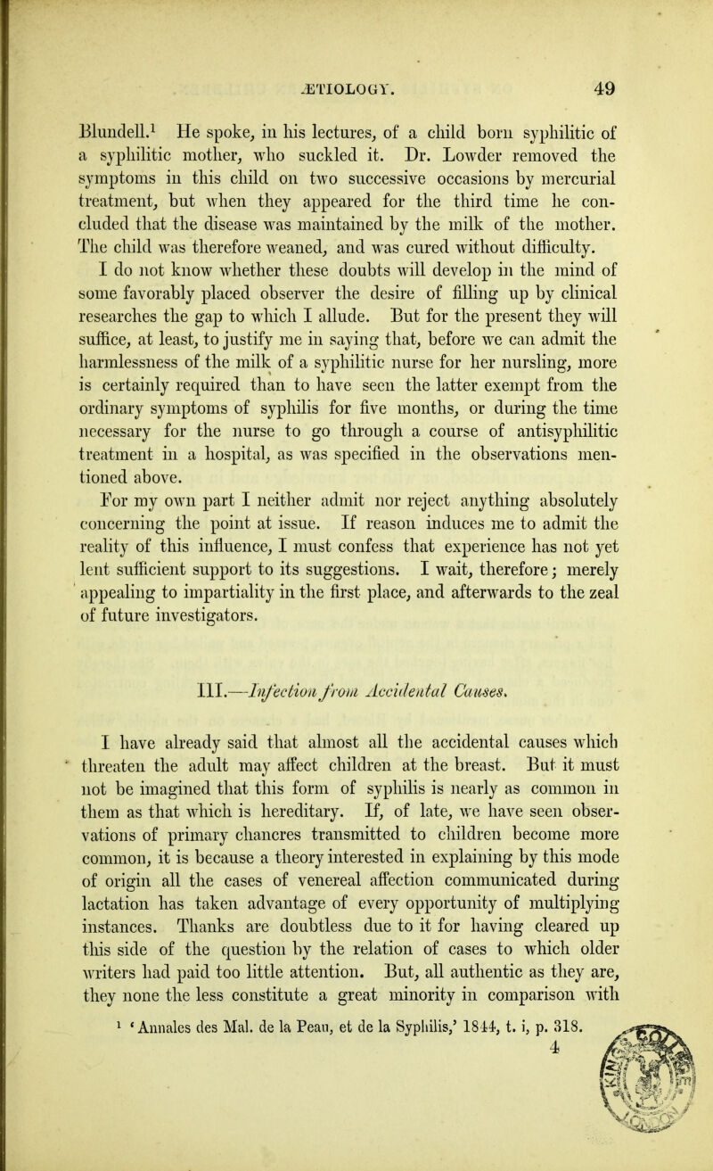 Blundell.^ He spoke_, iu his lectures^ of a child bom syphilitic of a syphilitic mother^ who suckled it. Dr. Lowder removed the symptoms in this child on two successive occasions by mercurial treatment^ but when they appeared for the third time he con- cluded that the disease was maintained by the milk of the mother. The child was therefore weaned, and was cured without difficulty. I do not know whether these doubts will develop in the mind of some favorably placed observer the desire of filling up by clinical researches the gap to which I allude. But for the present they will suffice, at least, to justify me in saying that, before we can admit the harmlessness of the milk of a syphilitic nurse for her nursling, more is certainly required than to have seen the latter exempt from the ordinary symptoms of syphilis for five months, or during the time necessary for the nurse to go through a course of antisyphilitic treatment in a hospital, as was specified in the observations men- tioned above. Bor my own part I neither admit nor reject anything absolutely concerning the point at issue. If reason induces me to admit the reality of this influence, I must confess that experience has not yet lent sufficient support to its suggestions. I wait, therefore; merely ' appealing to impartiality in the first place, and afterwards to the zeal of future investigators. HI.—Infection from Accidental Causes. I have already said that almost all the accidental causes which threaten the adult may affect children at the breast. But it must not be imagined that this form of syphilis is nearly as common in them as that which is hereditary. If, of late, we have seen obser- vations of primary chancres transmitted to children become more common, it is because a theory interested in explaining by this mode of origin all the cases of venereal affection communicated during lactation has taken advantage of every opportunity of multiplying instances. Thanks are doubtless due to it for having cleared up this side of the question by the relation of cases to which older writers had paid too little attention. But, all authentic as they are, they none the less constitute a great minority in comparison with 1 ‘ Amiales des Mai. de la Peaii, et de la Syphilis/ 184-4, t. i, p. 318. 4