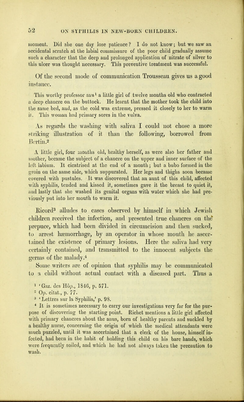 jnomeiit. Did she oue day lose patience ? I do not know; but we saw an accidental scratch at the labial commissure of the poor child gradually assume such a cliaracter that the deep and prolonged application of nitrate of silver to this ulcer was thought necessary. This preventive treatment was successful. Of the second mode of communication Trousseau gives us a good instance. This worthy professor saw^ a little girl of twelve mouths old who contracted a deep chancre on the buttoek. He learnt that the mother took the child into the same bed, and, as the cold was extreme, pressed it closely to her to warm it. This woman had primary sores in the vulva. As regards the washing with saliva I could not chose a more striking illustration of it than the followmg, borrowed from Hertin.2 A little girl, four months old, healthy herself, as were also her father and mother, became the subject of a chancre on the upper and inner surface of the left labium. It cicatrised at the end of a month; but a bubo formed in the groin on the same side, which suppurated. Her legs and thighs soon became covered with pustules. It was discovered that an aunt of this child, affected with syphilis, tended and kissed it, sometimes gave it the breast to quiet it, and lastly that she washed its genital organs with water which she had pre- viously put into her mouth to warm it. Eicord^ alludes to cases observed by himself in which Jewdsh children received the infection, and presented true chancres on the prepuce, which had been divided in circumcision and then sucked, to arrest haemorrhage, by an operator in whose mouth he ascer- tained the existence of primary lesions. Here the saliva had very certainly contained, and transmitted to the innocent subjects the germs of the malady.^ Some writers are of opinion that syphilis may be communicated to a child wdthout actual contact wdth a diseased part. Thus a ^ ‘Gaz. dcs H6j)., 1846, p. 571.  Op. citat., p. 77. ‘Lettres sur la Syphilis,’ p. 98. ■* It is sometimes necessary to carry our investigations very far for the pur- pose of discovering the starting point. Richet mentions a little girl affected with primary chancres about the anus, born of healthy parents and suckled by a healthy nurse, concerning the origin of which the medical attendants were much puzzled, until it was ascertained that a clerk of the house, himself in- fected, had been in the habit of holding this child on his bare hands, which were frequently soiled, and which he had not always taken the precaution to wash.