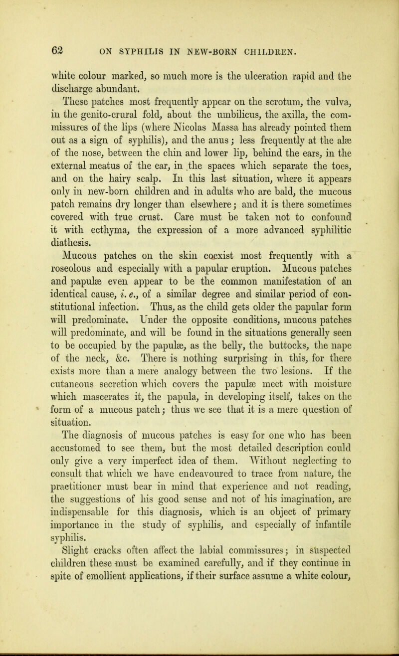 white colour marked, so much more is the ulceration rapid and the discharge abundant. These patches most frequently appear on the scrotum, the vulva, in tlie genito-crural fold, about tlie umbilicus, the axilla, the com- missures of the lips (where Nicolas Massa has already pointed them out as a sign of syphilis), and the anus; less frequently at the alee of the nose, between the chin and lower lip, beliind the ears, in the external meatus of the ear, in .the spaces which separate the toes, and on the hairy scalp. In this last situation, where it appears only in new-born children and in adults who are bald, the mucous patch remains dry longer than elsewhere; and it is there sometimes covered with true crust. Care must be taken not to confound it with ecthyma, the expression of a more advanced syphilitic diathesis. Mucous patches on the skin coexist most frequently with a roseolous and especially with a papular eruption. Mucous patches and papulse even appear to be the common manifestation of an identical cause, i. e,, of a similar degree and similar period of con- stitutional infection. Thus, as the child gets older the papular form will predominate. Under the opposite conditions, mucous patches will predominate, and wiU be found in the situations generally seen to be occupied by the papulse, as the belly, tlie buttocks, the nape of tlie neck, &c. There is nothing surprising in this, for there exists more than a mere analogy between the two lesions. If the cutaneous secretion which covers the papulae meet with moisture which mascerates it, the papula, in developing itself, takes on the form of a mucous patch; thus we see that it is a mere question of situation. The diagnosis of mucous patches is easy for one who has been accustomed to see them, but the most detailed description could only give a very imperfect idea of them. Without neglecting to consult that which we have endeavoured to trace from nature, the practitioner must bear in mind that experience and not reading, the suggestions of his good sense and not of his imagination, are indispensable for this diagnosis, which is an object of primary importance in the study of syphilis, and especially of infantile syphilis. Slight cracks often affect the labial commissures; in suspected children these -must be examined carefully, and if they continue in spite of emollient applications, if their surface assume a white colour.