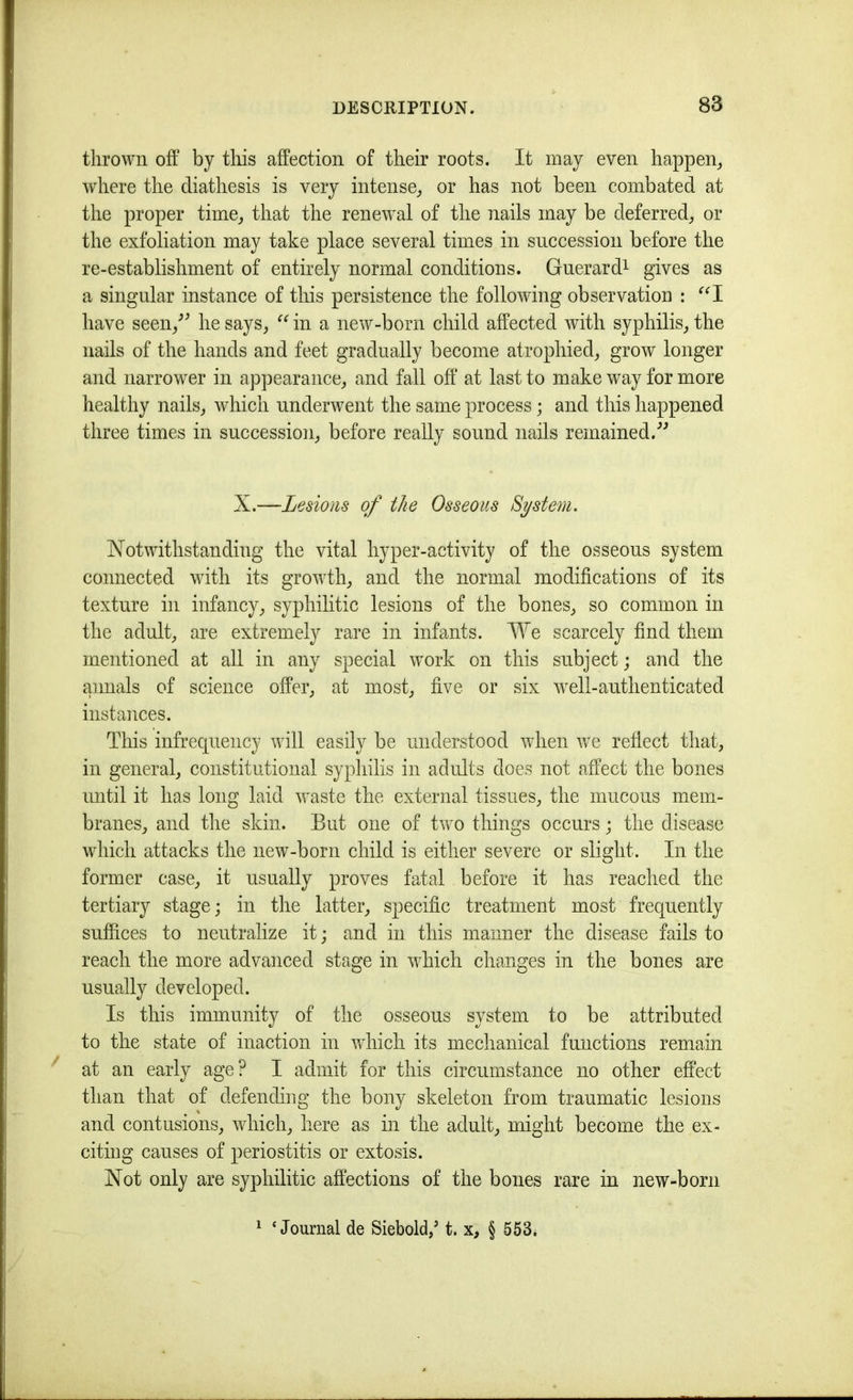 thrown off by tliis affection of their roots. It may even happen^ where the diathesis is very intense^ or has not been combated at the proper time, that the renewal of the nails may be deferred, or the exfoliation may take place several times in succession before the re-establishment of entirely normal conditions. Gnerard^ gives as a singular instance of this persistence the following observation : have seen,^^ he says, in a new-born child affected with syphilis, the nails of the hands and feet gradually become atrophied, grow longer and narrower in appearance, and fall off at last to make way for more healthy nails, which underwent the same process; and this happened three times in succession, before really sound nails remained. X.—Lesions of the Osseous System. Notwithstanding the vital hyper-activity of the osseous system connected with its growth, and the normal modifications of its texture in infancy, syphilitic lesions of the bones, so common in the adult, are extremely rare in infants. We scarcely find them mentioned at all in any special work on this subject; and the annals of science offer, at most, five or six well-authenticated instances. This infrequency will easily be understood when v/e reflect that, in general, constitutional syphilis in adults does not affect the bones mitil it has long laid waste the external tissues, the mucous mem- branes, and the skin. But one of two things occurs; the disease which attacks the new-born child is either severe or slight. In the former case, it usually proves fatal before it has reached the tertiary stage; in the latter, specific treatment most frequently suffices to neutralize it; and in this manner the disease fails to reach the more advanced stage in which changes in the bones are usually developed. Is this immunity of the osseous system to be attributed to the state of inaction in which its mechanical functions remahi at an early age? I admit for this circumstance no other effect than that of defending the bony skeleton from traumatic lesions and contusions, which, here as in the adult, might become the ex- citing causes of periostitis or extosis. Not only are syphilitic affections of the bones rare in new-born ‘Journal de Siebold,’ t. x, § 553.