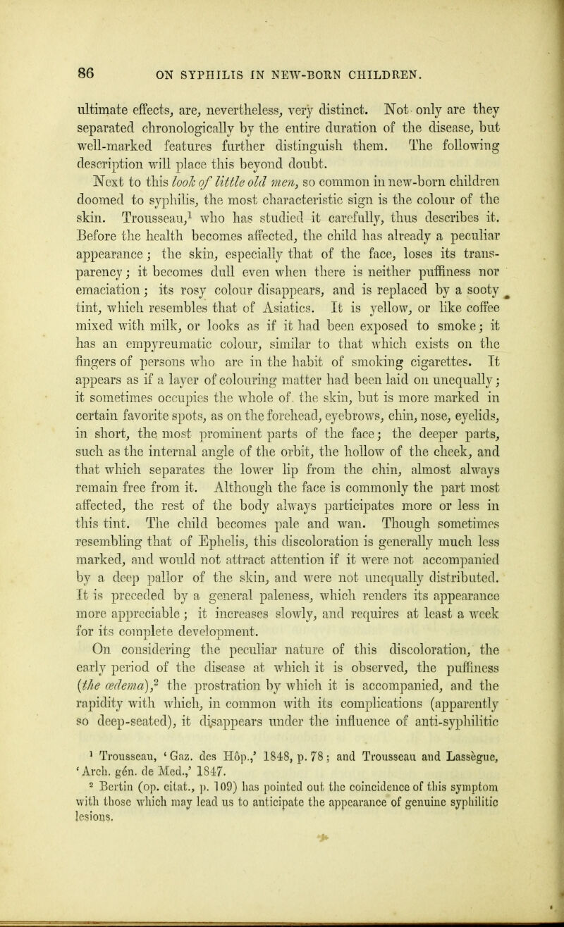 ultimate efFects_, are^ nevertlieless_, very distinct. Not only are they separated chronologically by the enthe duration of the disease^ but well-marked features further distinguish them. The following description will place this beyond doubt. Next to this look of little old men, so common in new-born children doomed to syphilis^ the most characteristic sign is the colour of the skin. Trousseau/ v/ho has studied it carefully, thus describes it. Before the health becomes aiiected, the child has already a peculiar appearance ; the skin, especially that of the face, loses its trans- parency j it becomes dull even when there is neither puffiiiess nor emaciation; its rosy colour disappears, and is replaced by a sooty ^ tint, which resembles that of Asiatics. It is yellow, or like coffee mixed with milk, or looks as if it had been exposed to smoke; it has an empyreumatic colour, similar to that which exists on the fingers of persons who are in the habit of smoking cigarettes. It appears as if a layer of colouring matter had been laid on unequally; it sometimes occupies the whole of. the skin, but is more marked in certain favorite spots, as on the forehead, eyebrows, chin, nose, eyelids, in short, the most prominent parts of the face; the deeper parts, such as the internal angle of the orbit, the hollow of the cheek, and that which separates the lower lip from the chin, almost always remain free from it. Although the face is commonly the part most affected, the rest of the body always participates more or less in this tint. The child becomes pale and wan. Though sometimes resembling that of Ephelis, this discoloration is generally much less marked, and would not attract attention if it were not accompanied by a deep pallor of the skin, and were not unequally distributed. It is preceded by a general paleness, which renders its appearance more appreciable; it increases slowly, and requires at least a week for its complete development. On considering the peculiar nature of this discoloration, the early period of the disease at which it is observed, the pufhness [the oedema) - the prostration by which it is accompanied, and the rapidity with wliich, in common with its complications (apparently so deep-seated), it disappears under the influence of anti-syphilitic ^ Trousseau, ‘ Gaz. des Hop./ 1848, p. 78; and Trousseau and Lassegue, ‘Arcli. gen. de Med./ 1847. 2 Berlin (op. citat., p. 109) has pointed out the coincidenee of this symptom with those which may lead us to anticipate the appearance of genuine syphilitic lesions.