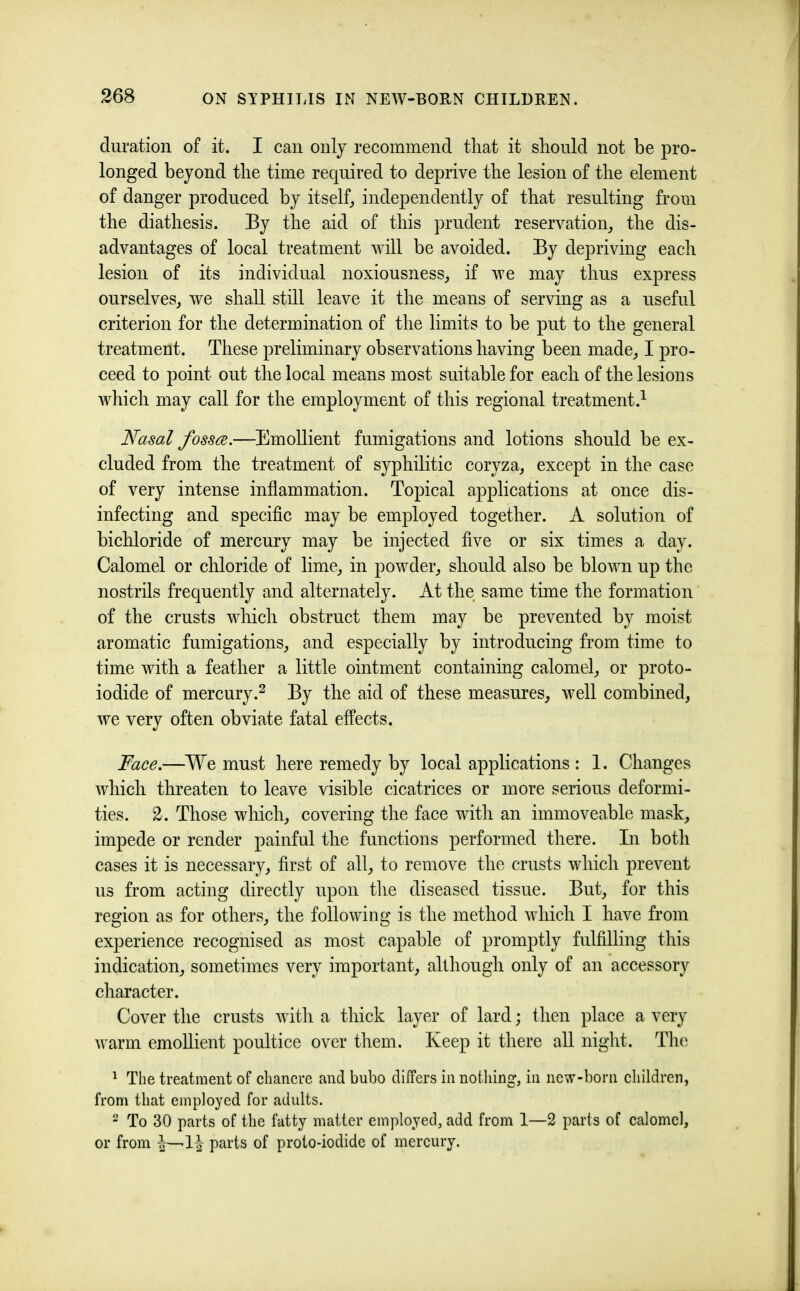 duration of it. I can only recommend that it should not be pro- longed beyond the time required to deprive the lesion of the element of danger produced by itself^ independently of that resulting from the diathesis. By the aid of this prudent reservation^ the dis- advantages of local treatment will be avoided. By depriving each lesion of its individual noxiousness^, if we may thus express ourselves^ we shall still leave it the means of serving as a useful criterion for the determination of the limits to be put to the general treatment. These preliminary observations having been made,, I pro- ceed to point out the local means most suitable for each of the lesions which may call for the employment of this regional treatment.^ Nasal fosses.—Emollient fumigations and lotions should be ex- cluded from the treatment of syphilitic coryza^ except in the case of very intense inflammation. Topical applications at once dis- infecting and specifle may be employed together. A solution of bichloride of mercury may be injected flve or six times a day. Calomel or chloride of lime,, in powder^ should also be blown up the nostrils frequently and alternately. At the same time the formation of the crusts which obstruct them may be prevented by moist aromatic fumigations,, and especially by introducing from time to time with a feather a little ointment containing calomel^ or proto- iodide of mercury.2 gf these measures, well combined, we very often obviate fatal effects. Face.—We must here remedy by local applications : 1. Changes which threaten to leave visible cicatrices or more serious deformi- ties. 2. Those wliich, covering the face with an immoveable mask, impede or render painful the functions performed there. In both cases it is necessary, first of all, to remove the crusts which prevent us from acting directly upon tlie diseased tissue. But, for this region as for others, the following is the method which I have from experience recognised as most capable of promptly fulfilling this indication, sometimes very important, although only of an accessory character. Cover the crusts with a thick layer of lard; then place a very warm emollient poultice over them. Keep it there all night. The ^ The treatment of chancre and bubo differs in nothing, in new-born children, from that employed for adults. 2 To 30 parts of the fatty matter employed, add from 1—2 parts of calomel, or from parts of proto-iodide of mercury.