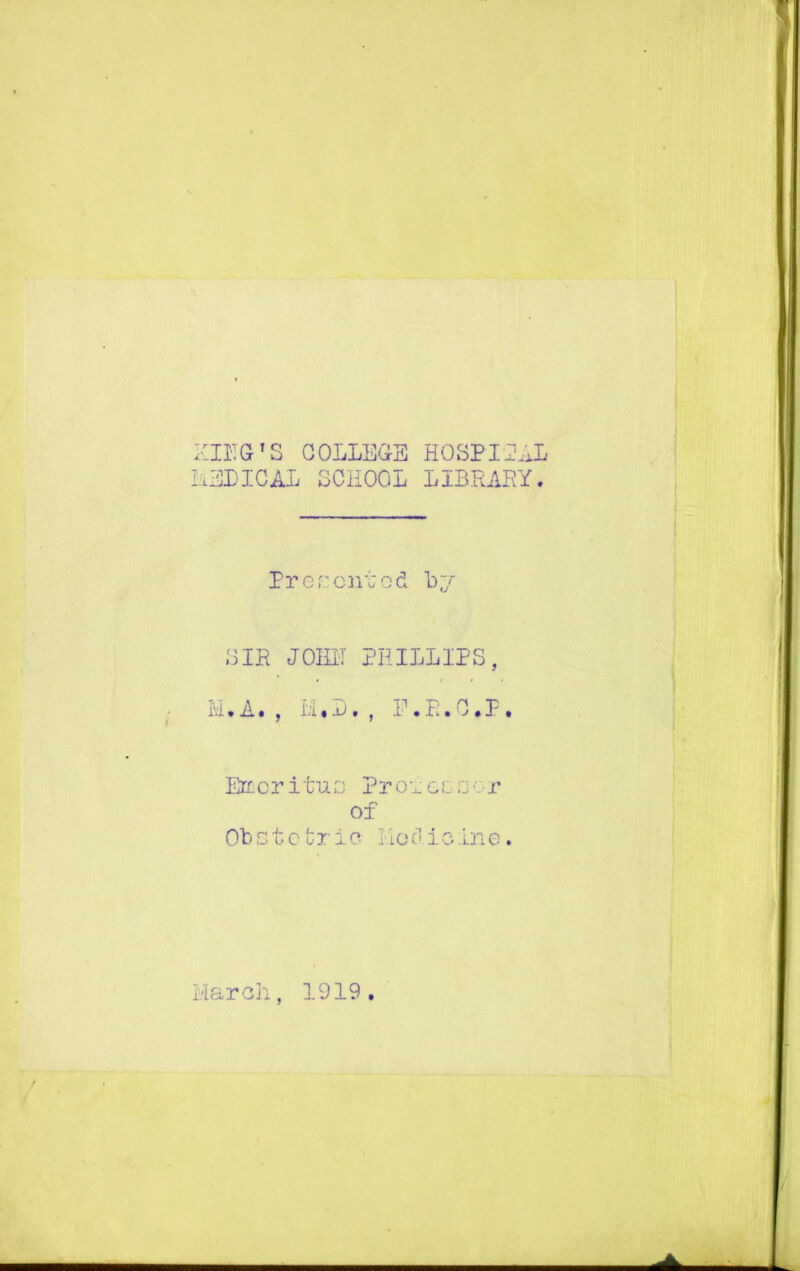 ZIBG'S COLLEGE HOSPITAL MEDICAL SCHOOL LIBRARY. Presented by SIR JOM PHILLIPS, M. A. , M• I)• , E.R.C.P. Emeritus Proieerj . r of Obstetric- Medicine. March, 1919