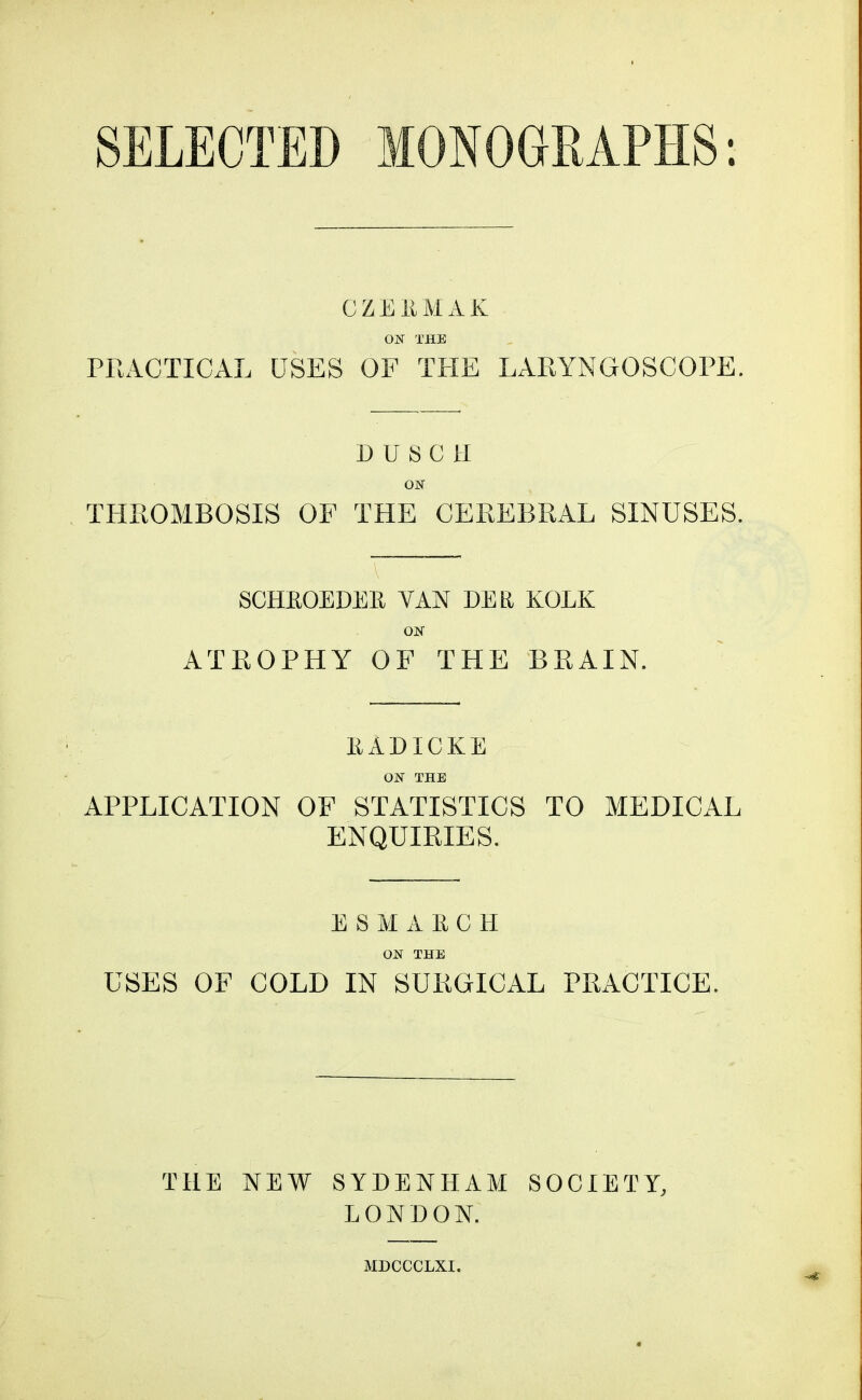 SELECTED MONOGRAPHS: CZEEMAK ON THE PRACTICAL USES OF TPIE LARYNGOSCOPE. DUSCH ON THROMBOSIS OF THE CEREBRAL SINUSES. A. ■ SCHEOEDEE VAN DEE KOEK ON ATROPHY OF THE BRAIN. EADXCKE ON THE APPLICATION OF STATISTICS TO MEDICAL ENQUIRIES. ESMARCH ON THE USES OF COLD IN SURGICAL PRACTICE. THE NEW SYDENHAM SOCIETY, LONDON.