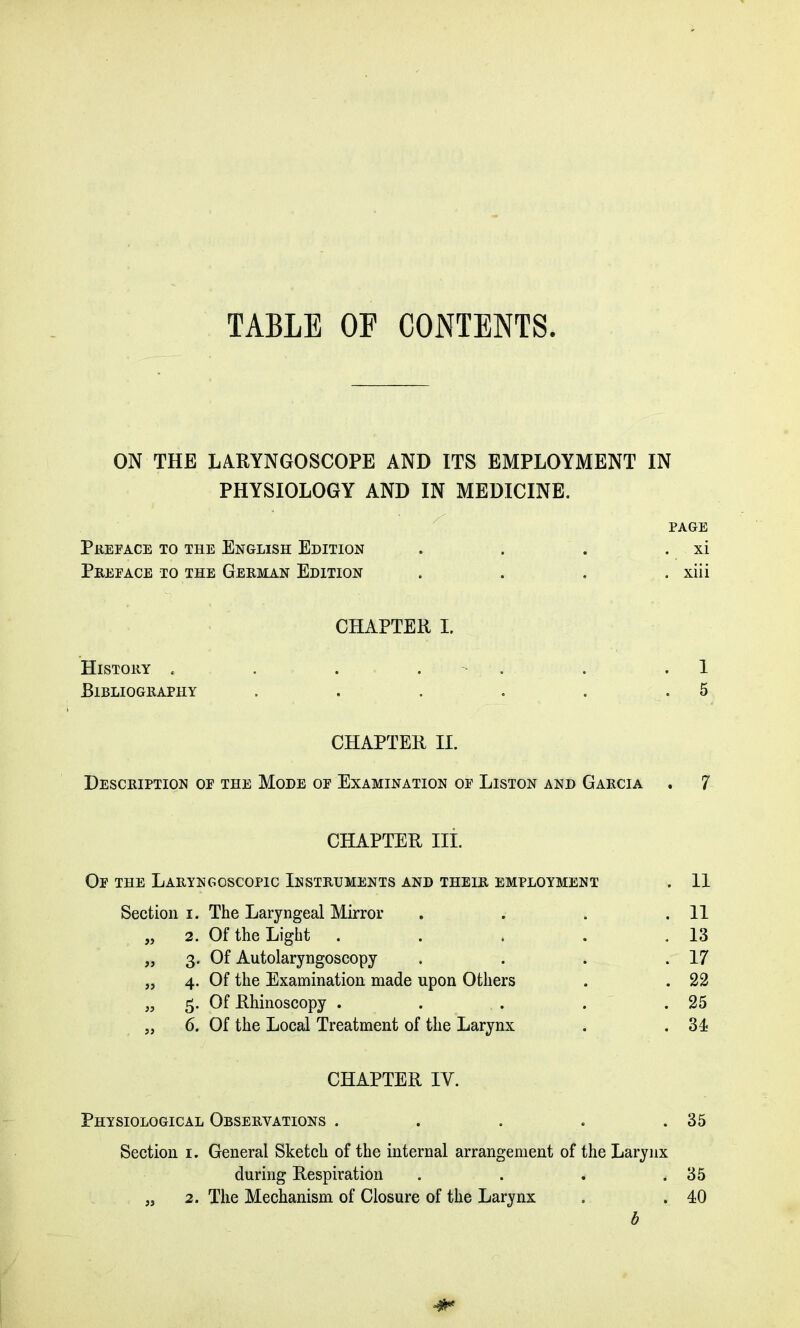 TABLE OF CONTENTS ON THE LARYNGOSCOPE AND ITS EMPLOYMENT IN PHYSIOLOGY AND IN MEDICINE. PAGE Prepace to the English Edition . . . . xi Preface to the German Edition . . . . xiii CHAPTER I. History . . . . . .1 Bibliography . . . . . .5 CHAPTER II. Description of the Mode of Examination of Liston and Garcia . 7 CHAPTER III. Of the Laryngoscopic Instruments and their employment . 11 Section i. The Laryngeal Mirror . . . .11 „ 2. Of the Light . . . . .13 „ 3. Of Autolaryngoscopy . . . .17 „ 4. Of the Examination made upon Others . . 22 „ 5. Of Rhinoscopy . . . . .25 „ 6. Of the Local Treatment of the Larynx . . 31 CHAPTER IY. Physiological Observations . . . . .35 Section 1. General Sketch of the internal arrangement of the Larynx during Respiration . . . .35 „ 2. The Mechanism of Closure of the Larynx . . 10 b